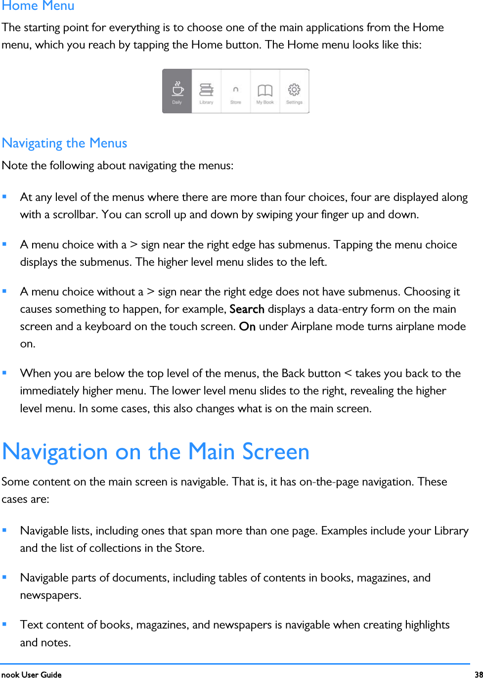  nook User Guide    38        Home Menu The starting point for everything is to choose one of the main applications from the Home menu, which you reach by tapping the Home button. The Home menu looks like this:  Navigating the Menus Note the following about navigating the menus:  At any level of the menus where there are more than four choices, four are displayed along with a scrollbar. You can scroll up and down by swiping your finger up and down.  A menu choice with a &gt; sign near the right edge has submenus. Tapping the menu choice displays the submenus. The higher level menu slides to the left.  A menu choice without a &gt; sign near the right edge does not have submenus. Choosing it causes something to happen, for example, Search displays a data-entry form on the main screen and a keyboard on the touch screen. On under Airplane mode turns airplane mode on.  When you are below the top level of the menus, the Back button &lt; takes you back to the immediately higher menu. The lower level menu slides to the right, revealing the higher level menu. In some cases, this also changes what is on the main screen. Navigation on the Main Screen Some content on the main screen is navigable. That is, it has on-the-page navigation. These cases are:  Navigable lists, including ones that span more than one page. Examples include your Library and the list of collections in the Store.  Navigable parts of documents, including tables of contents in books, magazines, and newspapers.  Text content of books, magazines, and newspapers is navigable when creating highlights and notes. 