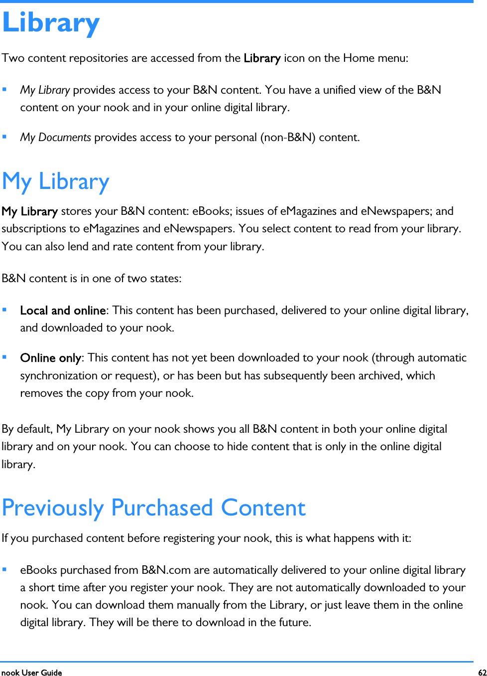  nook User Guide    62        Library Two content repositories are accessed from the Library icon on the Home menu:  My Library provides access to your B&amp;N content. You have a unified view of the B&amp;N content on your nook and in your online digital library.  My Documents provides access to your personal (non-B&amp;N) content. My Library My Library stores your B&amp;N content: eBooks; issues of eMagazines and eNewspapers; and subscriptions to eMagazines and eNewspapers. You select content to read from your library. You can also lend and rate content from your library. B&amp;N content is in one of two states:  Local and online: This content has been purchased, delivered to your online digital library, and downloaded to your nook.  Online only: This content has not yet been downloaded to your nook (through automatic synchronization or request), or has been but has subsequently been archived, which removes the copy from your nook. By default, My Library on your nook shows you all B&amp;N content in both your online digital library and on your nook. You can choose to hide content that is only in the online digital library. Previously Purchased Content If you purchased content before registering your nook, this is what happens with it:  eBooks purchased from B&amp;N.com are automatically delivered to your online digital library a short time after you register your nook. They are not automatically downloaded to your nook. You can download them manually from the Library, or just leave them in the online digital library. They will be there to download in the future. 