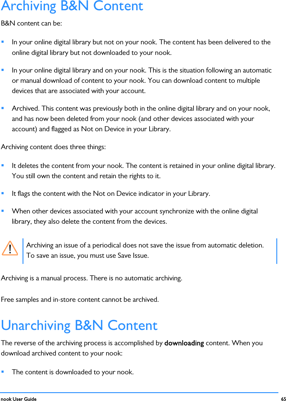  nook User Guide    65        Archiving B&amp;N Content B&amp;N content can be:  In your online digital library but not on your nook. The content has been delivered to the online digital library but not downloaded to your nook.  In your online digital library and on your nook. This is the situation following an automatic or manual download of content to your nook. You can download content to multiple devices that are associated with your account.  Archived. This content was previously both in the online digital library and on your nook, and has now been deleted from your nook (and other devices associated with your account) and flagged as Not on Device in your Library. Archiving content does three things:  It deletes the content from your nook. The content is retained in your online digital library. You still own the content and retain the rights to it.  It flags the content with the Not on Device indicator in your Library.  When other devices associated with your account synchronize with the online digital library, they also delete the content from the devices.  Archiving an issue of a periodical does not save the issue from automatic deletion. To save an issue, you must use Save Issue. Archiving is a manual process. There is no automatic archiving. Free samples and in-store content cannot be archived. Unarchiving B&amp;N Content The reverse of the archiving process is accomplished by downloading content. When you download archived content to your nook:  The content is downloaded to your nook. 