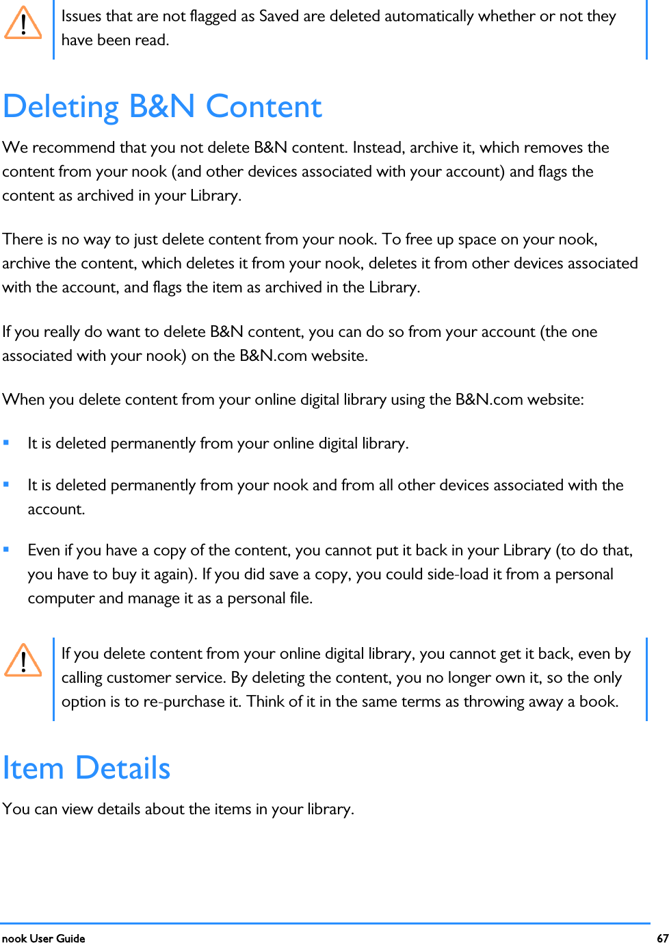  nook User Guide    67         Issues that are not flagged as Saved are deleted automatically whether or not they have been read. Deleting B&amp;N Content We recommend that you not delete B&amp;N content. Instead, archive it, which removes the content from your nook (and other devices associated with your account) and flags the content as archived in your Library. There is no way to just delete content from your nook. To free up space on your nook, archive the content, which deletes it from your nook, deletes it from other devices associated with the account, and flags the item as archived in the Library. If you really do want to delete B&amp;N content, you can do so from your account (the one associated with your nook) on the B&amp;N.com website. When you delete content from your online digital library using the B&amp;N.com website:  It is deleted permanently from your online digital library.  It is deleted permanently from your nook and from all other devices associated with the account.  Even if you have a copy of the content, you cannot put it back in your Library (to do that, you have to buy it again). If you did save a copy, you could side-load it from a personal computer and manage it as a personal file.  If you delete content from your online digital library, you cannot get it back, even by calling customer service. By deleting the content, you no longer own it, so the only option is to re-purchase it. Think of it in the same terms as throwing away a book. Item Details You can view details about the items in your library. 