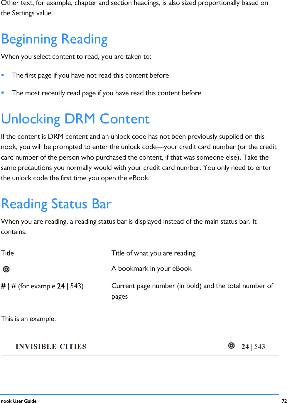  nook User Guide    72        Other text, for example, chapter and section headings, is also sized proportionally based on the Settings value. Beginning Reading When you select content to read, you are taken to:  The first page if you have not read this content before  The most recently read page if you have read this content before Unlocking DRM Content If the content is DRM content and an unlock code has not been previously supplied on this nook, you will be prompted to enter the unlock code—your credit card number (or the credit card number of the person who purchased the content, if that was someone else). Take the same precautions you normally would with your credit card number. You only need to enter the unlock code the first time you open the eBook. Reading Status Bar When you are reading, a reading status bar is displayed instead of the main status bar. It contains: Title Title of what you are reading  A bookmark in your eBook # | # (for example 24 | 543)  Current page number (in bold) and the total number of pages This is an example:  