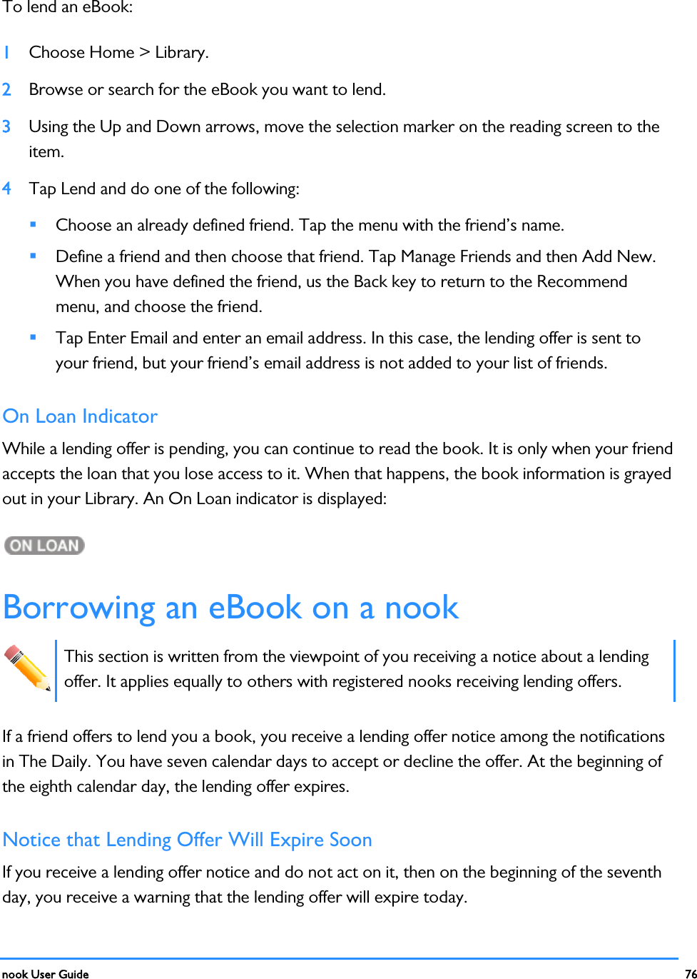  nook User Guide    76        To lend an eBook: 1 Choose Home &gt; Library. 2 Browse or search for the eBook you want to lend. 3 Using the Up and Down arrows, move the selection marker on the reading screen to the item.  4 Tap Lend and do one of the following:  Choose an already defined friend. Tap the menu with the friend’s name.  Define a friend and then choose that friend. Tap Manage Friends and then Add New. When you have defined the friend, us the Back key to return to the Recommend menu, and choose the friend.  Tap Enter Email and enter an email address. In this case, the lending offer is sent to your friend, but your friend’s email address is not added to your list of friends. On Loan Indicator While a lending offer is pending, you can continue to read the book. It is only when your friend accepts the loan that you lose access to it. When that happens, the book information is grayed out in your Library. An On Loan indicator is displayed:  Borrowing an eBook on a nook  This section is written from the viewpoint of you receiving a notice about a lending offer. It applies equally to others with registered nooks receiving lending offers. If a friend offers to lend you a book, you receive a lending offer notice among the notifications in The Daily. You have seven calendar days to accept or decline the offer. At the beginning of the eighth calendar day, the lending offer expires. Notice that Lending Offer Will Expire Soon If you receive a lending offer notice and do not act on it, then on the beginning of the seventh day, you receive a warning that the lending offer will expire today. 