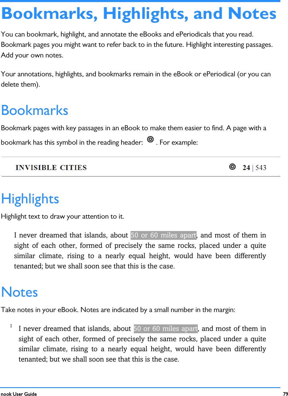  nook User Guide    79          Bookmarks, Highlights, and Notes You can bookmark, highlight, and annotate the eBooks and ePeriodicals that you read. Bookmark pages you might want to refer back to in the future. Highlight interesting passages. Add your own notes. Your annotations, highlights, and bookmarks remain in the eBook or ePeriodical (or you can delete them). Bookmarks Bookmark pages with key passages in an eBook to make them easier to find. A page with a bookmark has this symbol in the reading header:  . For example:  Highlights Highlight text to draw your attention to it. I never dreamed that islands, about 50 or 60  miles apart, and most of them in sight of each other,  formed of precisely the same rocks, placed under a quite similar climate, rising to a nearly equal height, would have been differently tenanted; but we shall soon see that this is the case. Notes Take notes in your eBook. Notes are indicated by a small number in the margin: 1 I never dreamed that islands, about 50 or 60 miles apart, and most of them in sight of each other, formed of precisely the same rocks, placed under a quite similar climate, rising to a nearly equal height, would have been differently tenanted; but we shall soon see that this is the case. 