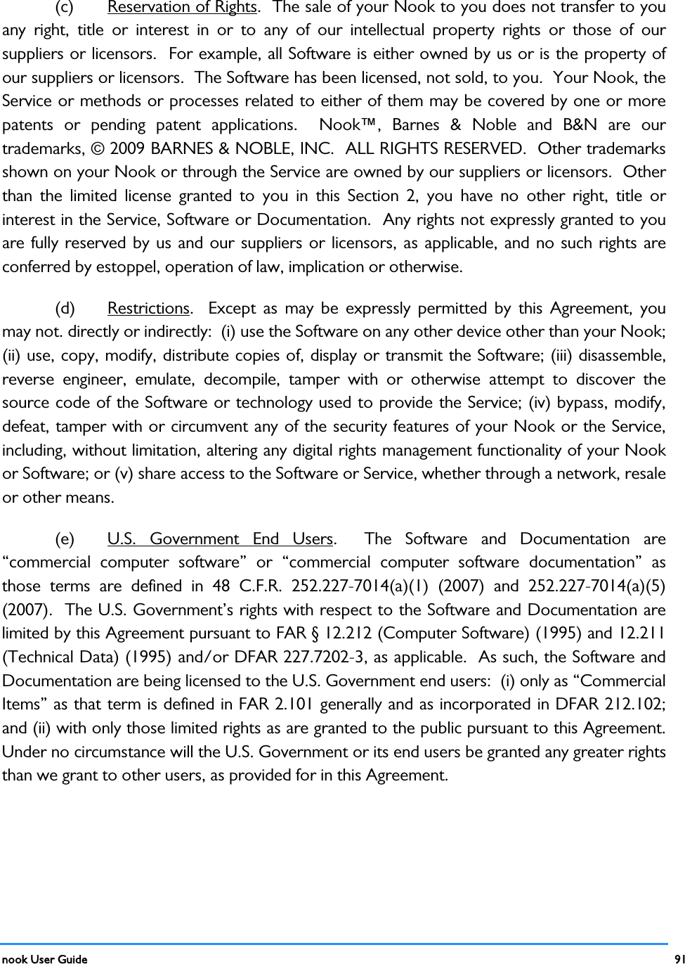  nook User Guide    91        (c) Reservation of Rights.  The sale of your Nook to you does not transfer to you any right, title or interest in or to any of our intellectual property rights or those of our suppliers or licensors.  For example, all Software is either owned by us or is the property of our suppliers or licensors.  The Software has been licensed, not sold, to you.  Your Nook, the Service or methods or processes related to either of them may be covered by one or more patents or pending patent applications.  Nook™, Barnes &amp; Noble and B&amp;N are our trademarks, © 2009 BARNES &amp; NOBLE, INC.  ALL RIGHTS RESERVED.  Other trademarks shown on your Nook or through the Service are owned by our suppliers or licensors.  Other than the limited license granted to you in this Section 2, you have no other right, title or interest in the Service, Software or Documentation.  Any rights not expressly granted to you are fully reserved by us and our suppliers or licensors, as applicable, and no such rights are conferred by estoppel, operation of law, implication or otherwise.   (d) Restrictions.  Except as may be expressly permitted by this Agreement, you may not. directly or indirectly:  (i) use the Software on any other device other than your Nook; (ii) use, copy, modify, distribute copies of, display or transmit the Software; (iii) disassemble, reverse engineer, emulate, decompile, tamper with or otherwise attempt to discover the source code of the Software or technology used to provide the Service; (iv) bypass, modify, defeat, tamper with or circumvent any of the security features of your Nook or the Service, including, without limitation, altering any digital rights management functionality of your Nook or Software; or (v) share access to the Software or Service, whether through a network, resale or other means.   (e) U.S. Government End Users.  The Software and Documentation are “commercial computer software” or “commercial computer software documentation” as those terms are defined in 48 C.F.R. 252.227-7014(a)(1) (2007) and 252.227-7014(a)(5) (2007).  The U.S. Government’s rights with respect to the Software and Documentation are limited by this Agreement pursuant to FAR § 12.212 (Computer Software) (1995) and 12.211 (Technical Data) (1995) and/or DFAR 227.7202-3, as applicable.  As such, the Software and Documentation are being licensed to the U.S. Government end users:  (i) only as “Commercial Items” as that term is defined in FAR 2.101 generally and as incorporated in DFAR 212.102; and (ii) with only those limited rights as are granted to the public pursuant to this Agreement.  Under no circumstance will the U.S. Government or its end users be granted any greater rights than we grant to other users, as provided for in this Agreement. 