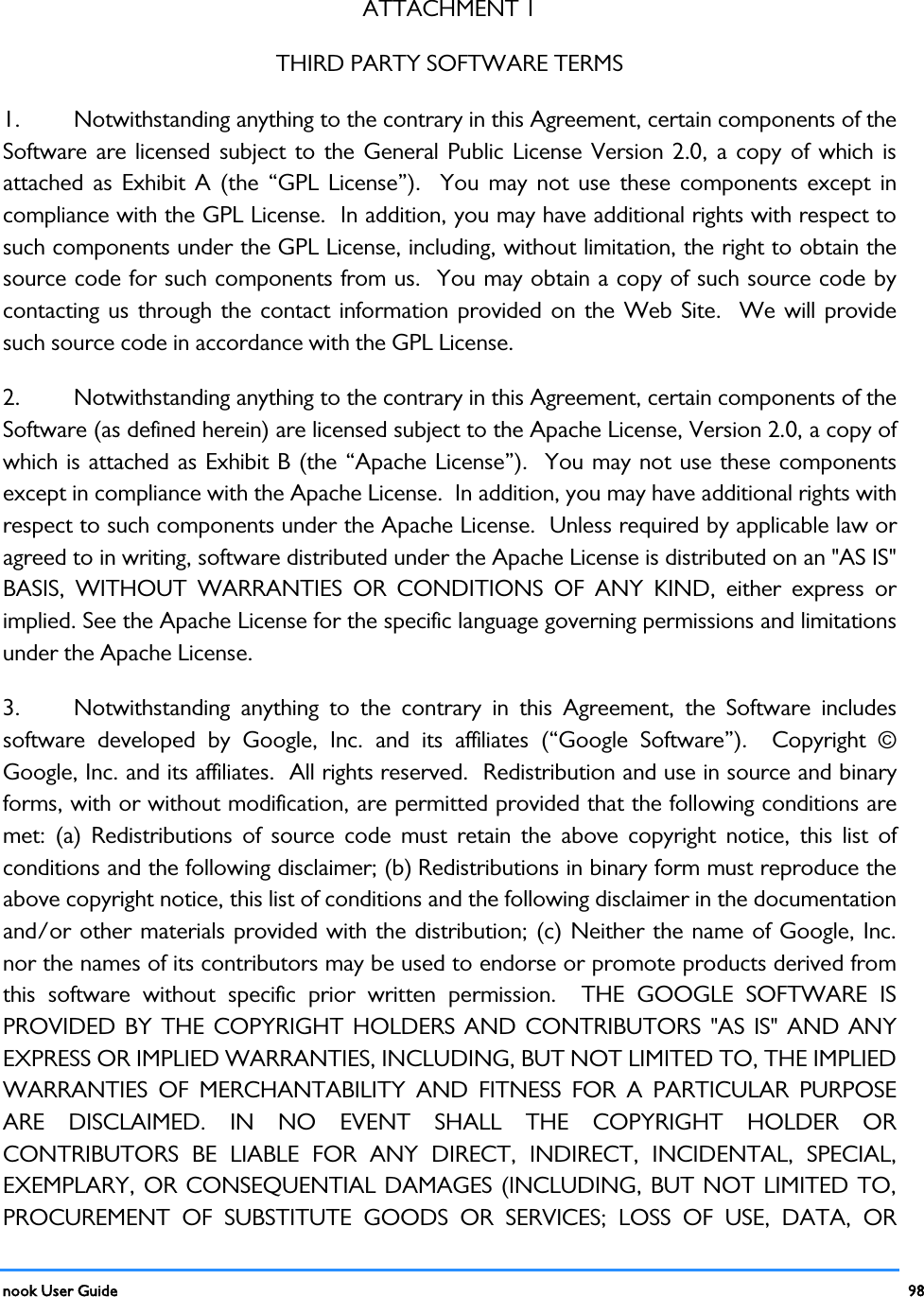  nook User Guide    98        ATTACHMENT 1 THIRD PARTY SOFTWARE TERMS 1.  Notwithstanding anything to the contrary in this Agreement, certain components of the Software are licensed subject to the General Public License Version 2.0, a copy of which is attached as Exhibit A (the “GPL License”).  You may not use these components except in compliance with the GPL License.  In addition, you may have additional rights with respect to such components under the GPL License, including, without limitation, the right to obtain the source code for such components from us.  You may obtain a copy of such source code by contacting us through the contact information provided on the Web Site.  We will provide such source code in accordance with the GPL License.   2.  Notwithstanding anything to the contrary in this Agreement, certain components of the Software (as defined herein) are licensed subject to the Apache License, Version 2.0, a copy of which is attached as Exhibit B (the “Apache License”).  You may not use these components except in compliance with the Apache License.  In addition, you may have additional rights with respect to such components under the Apache License.  Unless required by applicable law or agreed to in writing, software distributed under the Apache License is distributed on an &quot;AS IS&quot; BASIS, WITHOUT WARRANTIES OR CONDITIONS OF ANY KIND, either express or implied. See the Apache License for the specific language governing permissions and limitations under the Apache License. 3.  Notwithstanding anything to the contrary in this Agreement, the Software includes software developed by Google, Inc. and its affiliates (“Google Software”).  Copyright © Google, Inc. and its affiliates.  All rights reserved.  Redistribution and use in source and binary forms, with or without modification, are permitted provided that the following conditions are met: (a) Redistributions of source code must retain the above copyright notice, this list of conditions and the following disclaimer; (b) Redistributions in binary form must reproduce the above copyright notice, this list of conditions and the following disclaimer in the documentation and/or other materials provided with the distribution; (c) Neither the name of Google, Inc. nor the names of its contributors may be used to endorse or promote products derived from this software without specific prior written permission.  THE GOOGLE SOFTWARE IS PROVIDED BY THE COPYRIGHT HOLDERS AND CONTRIBUTORS &quot;AS IS&quot; AND ANY EXPRESS OR IMPLIED WARRANTIES, INCLUDING, BUT NOT LIMITED TO, THE IMPLIED WARRANTIES OF MERCHANTABILITY AND FITNESS FOR A PARTICULAR PURPOSE ARE DISCLAIMED. IN NO EVENT SHALL THE COPYRIGHT HOLDER OR CONTRIBUTORS BE LIABLE FOR ANY DIRECT, INDIRECT, INCIDENTAL, SPECIAL, EXEMPLARY, OR CONSEQUENTIAL DAMAGES (INCLUDING, BUT NOT LIMITED TO, PROCUREMENT OF SUBSTITUTE GOODS OR SERVICES; LOSS OF USE, DATA, OR 