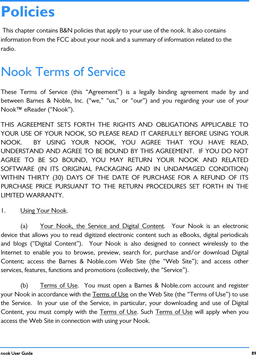  nook User Guide    89        Policies  This chapter contains B&amp;N policies that apply to your use of the nook. It also contains information from the FCC about your nook and a summary of information related to the radio. Nook Terms of Service These Terms of Service (this “Agreement”) is a legally binding agreement made by and between Barnes &amp; Noble, Inc. (“we,” “us,” or “our”) and you regarding your use of your Nook™ eReader (“Nook”).   THIS AGREEMENT SETS FORTH THE RIGHTS AND OBLIGATIONS APPLICABLE TO YOUR USE OF YOUR NOOK, SO PLEASE READ IT CAREFULLY BEFORE USING YOUR NOOK.  BY USING YOUR NOOK, YOU AGREE THAT YOU HAVE READ, UNDERSTAND AND AGREE TO BE BOUND BY THIS AGREEMENT.  IF YOU DO NOT AGREE TO BE SO BOUND, YOU MAY RETURN YOUR NOOK AND RELATED SOFTWARE (IN ITS ORIGINAL PACKAGING AND IN UNDAMAGED CONDITION) WITHIN THIRTY (30) DAYS OF THE DATE OF PURCHASE FOR A REFUND OF ITS PURCHASE PRICE PURSUANT TO THE RETURN PROCEDURES SET FORTH IN THE LIMITED WARRANTY.  1.  Using Your Nook. (a) Your Nook, the Service and Digital Content.  Your Nook is an electronic device that allows you to read digitized electronic content such as eBooks, digital periodicals and blogs (“Digital Content”).  Your Nook is also designed to connect wirelessly to the Internet to enable you to browse, preview, search for, purchase and/or download Digital Content; access the Barnes &amp; Noble.com Web Site (the “Web Site”); and access other services, features, functions and promotions (collectively, the “Service”).   (b) Terms of Use.  You must open a Barnes &amp; Noble.com account and register your Nook in accordance with the Terms of Use on the Web Site (the “Terms of Use”) to use the Service.  In your use of the Service, in particular, your downloading and use of Digital Content, you must comply with the Terms of Use. Such Terms of Use will apply when you access the Web Site in connection with using your Nook.   