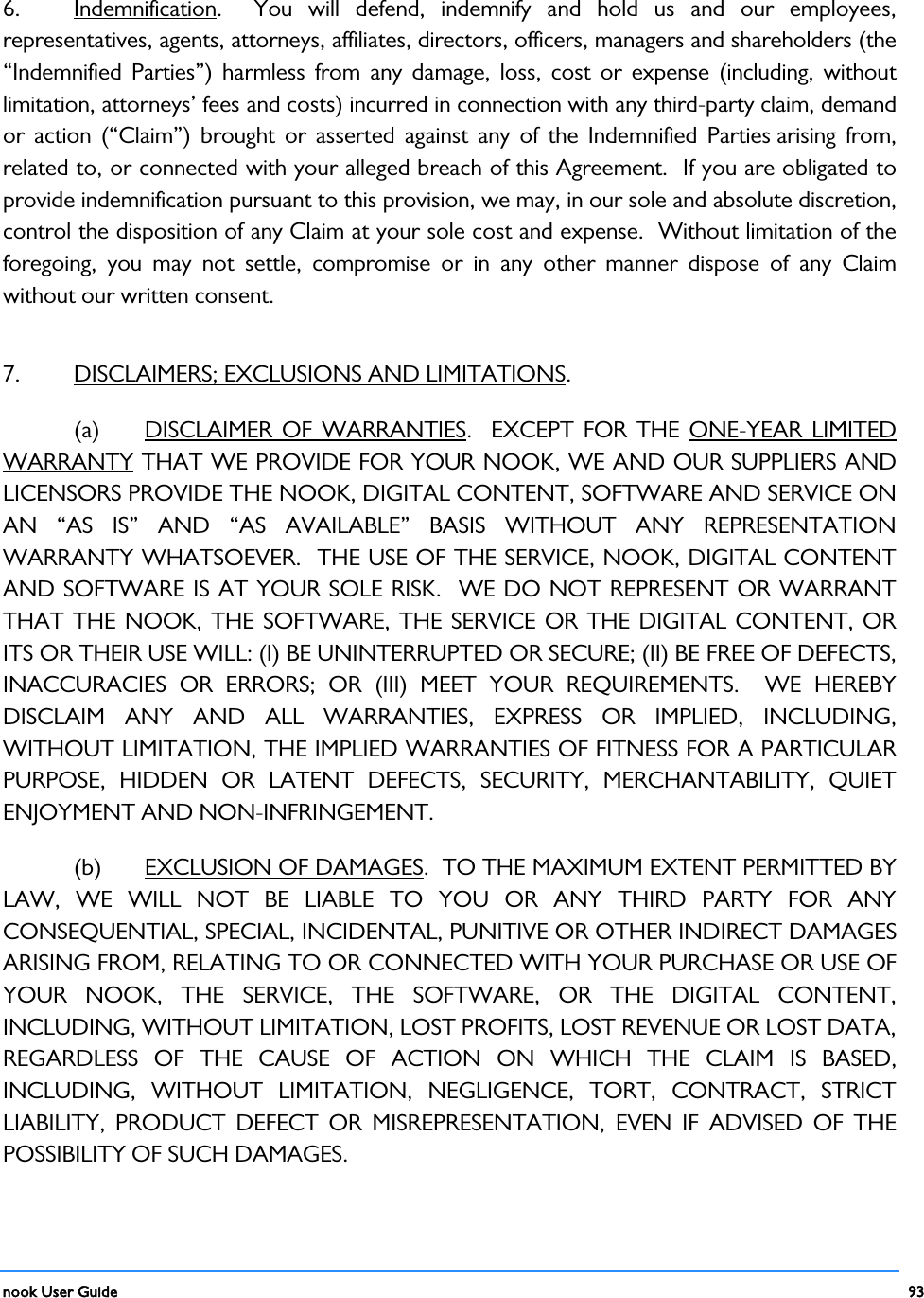  nook User Guide    93        6.  Indemnification.  You will defend, indemnify and hold us and our employees, representatives, agents, attorneys, affiliates, directors, officers, managers and shareholders (the “Indemnified Parties”) harmless from any damage, loss, cost or expense (including, without limitation, attorneys’ fees and costs) incurred in connection with any third-party claim, demand or action (“Claim”) brought or asserted against any of the Indemnified Parties arising from, related to, or connected with your alleged breach of this Agreement.  If you are obligated to provide indemnification pursuant to this provision, we may, in our sole and absolute discretion, control the disposition of any Claim at your sole cost and expense.  Without limitation of the foregoing, you may not settle, compromise or in any other manner dispose of any Claim without our written consent.   7.  DISCLAIMERS; EXCLUSIONS AND LIMITATIONS. (a) DISCLAIMER OF WARRANTIES.  EXCEPT FOR THE ONE-YEAR LIMITED WARRANTY THAT WE PROVIDE FOR YOUR NOOK, WE AND OUR SUPPLIERS AND LICENSORS PROVIDE THE NOOK, DIGITAL CONTENT, SOFTWARE AND SERVICE ON AN “AS IS” AND “AS AVAILABLE” BASIS WITHOUT ANY REPRESENTATION WARRANTY WHATSOEVER.  THE USE OF THE SERVICE, NOOK, DIGITAL CONTENT AND SOFTWARE IS AT YOUR SOLE RISK.  WE DO NOT REPRESENT OR WARRANT THAT THE NOOK, THE SOFTWARE, THE SERVICE OR THE DIGITAL CONTENT, OR ITS OR THEIR USE WILL: (I) BE UNINTERRUPTED OR SECURE; (II) BE FREE OF DEFECTS, INACCURACIES OR ERRORS; OR (III) MEET YOUR REQUIREMENTS.  WE HEREBY DISCLAIM ANY AND ALL WARRANTIES, EXPRESS OR IMPLIED, INCLUDING, WITHOUT LIMITATION, THE IMPLIED WARRANTIES OF FITNESS FOR A PARTICULAR PURPOSE, HIDDEN OR LATENT DEFECTS, SECURITY, MERCHANTABILITY, QUIET ENJOYMENT AND NON-INFRINGEMENT.   (b) EXCLUSION OF DAMAGES.  TO THE MAXIMUM EXTENT PERMITTED BY LAW, WE WILL NOT BE LIABLE TO YOU OR ANY THIRD PARTY FOR ANY CONSEQUENTIAL, SPECIAL, INCIDENTAL, PUNITIVE OR OTHER INDIRECT DAMAGES ARISING FROM, RELATING TO OR CONNECTED WITH YOUR PURCHASE OR USE OF YOUR NOOK, THE SERVICE, THE SOFTWARE, OR THE DIGITAL CONTENT, INCLUDING, WITHOUT LIMITATION, LOST PROFITS, LOST REVENUE OR LOST DATA, REGARDLESS OF THE CAUSE OF ACTION ON WHICH THE CLAIM IS BASED, INCLUDING, WITHOUT LIMITATION, NEGLIGENCE, TORT, CONTRACT, STRICT LIABILITY, PRODUCT DEFECT OR MISREPRESENTATION, EVEN IF ADVISED OF THE POSSIBILITY OF SUCH DAMAGES. 