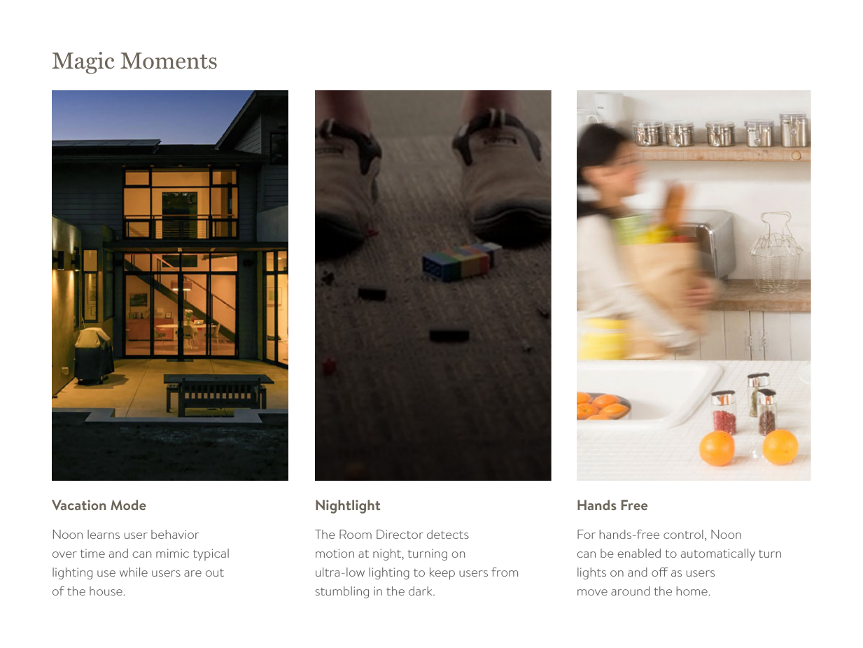 Magic MomentsNoon learns user behavior  over time and can mimic typical  lighting use while users are out  of the house. Vacation ModeThe Room Director detects  motion at night, turning on  ultra-low lighting to keep users from stumbling in the dark. NightlightFor hands-free control, Noon  can be enabled to automatically turn lights on and o as users  move around the home. Hands Free