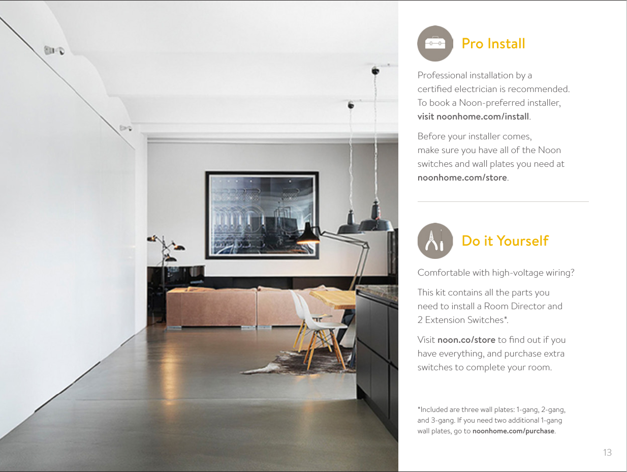 13Professional installation by a  certiﬁed electrician is recommended. To book a Noon-preferred installer,  visit noonhome.com/install.Before your installer comes,  make sure you have all of the Noon switches and wall plates you need at  noonhome.com/store.Pro Install*Included are three wall plates: 1-gang, 2-gang,  and 3-gang. If you need two additional 1-gang  wall plates, go to noonhome.com/purchase.Do it YourselfComfortable with high-voltage wiring?This kit contains all the parts you  need to install a Room Director and  2 Extension Switches*.Visit noon.co/store to ﬁnd out if you  have everything, and purchase extra switches to complete your room.