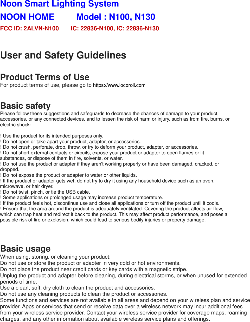Noon Smart Lighting System   NOON HOME          Model : N100, N130           FCC ID: 2ALVN-N100        IC: 22836-N100, IC: 22836-N130  User and Safety Guidelines  Product Terms of Use For product terms of use, please go to https://www.locoroll.com   Basic safety Please follow these suggestions and safeguards to decrease the chances of damage to your product, accessories, or any connected devices, and to lessen the risk of harm or injury, such as from fire, burns, or electric shock:  ! Use the product for its intended purposes only. ! Do not open or take apart your product, adapter, or accessories. ! Do not crush, perforate, drop, throw, or try to deform your product, adapter, or accessories. ! Do not short external contacts or circuits, expose your product or adapter to open flames or lit substances, or dispose of them in fire, solvents, or water. ! Do not use the product or adapter if they aren't working properly or have been damaged, cracked, or dropped. ! Do not expose the product or adapter to water or other liquids. ! If the product or adapter gets wet, do not try to dry it using any household device such as an oven, microwave, or hair dryer. ! Do not twist, pinch, or tie the USB cable. ! Some applications or prolonged usage may increase product temperature. ! If the product feels hot, discontinue use and close all applications or turn off the product until it cools. ! Ensure that the area around the product is adequately ventilated. Covering the product affects air flow, which can trap heat and redirect it back to the product. This may affect product performance, and poses a possible risk of fire or explosion, which could lead to serious bodily injuries or property damage.   Basic usage When using, storing, or cleaning your product: Do not use or store the product or adapter in very cold or hot environments. Do not place the product near credit cards or key cards with a magnetic stripe. Unplug the product and adapter before cleaning, during electrical storms, or when unused for extended periods of time. Use a clean, soft, dry cloth to clean the product and accessories. Do not use any cleaning products to clean the product or accessories. Some functions and services are not available in all areas and depend on your wireless plan and service provider. Apps or services that send or receive data over a wireless network may incur additional fees from your wireless service provider. Contact your wireless service provider for coverage maps, roaming charges, and any other information about available wireless service plans and offerings.      