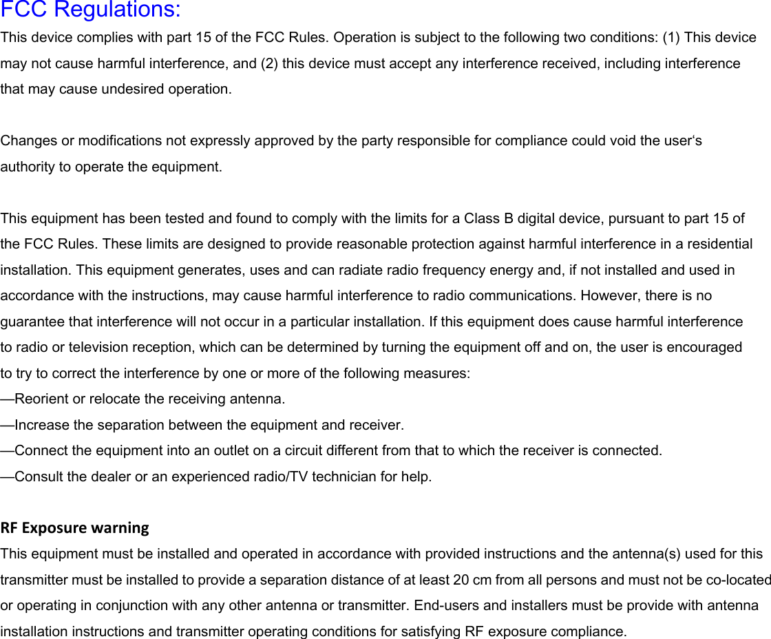  FCC Regulations: This device complies with part 15 of the FCC Rules. Operation is subject to the following two conditions: (1) This device may not cause harmful interference, and (2) this device must accept any interference received, including interference that may cause undesired operation.  Changes or modifications not expressly approved by the party responsible for compliance could void the user&lsquo;s authority to operate the equipment.  This equipment has been tested and found to comply with the limits for a Class B digital device, pursuant to part 15 of the FCC Rules. These limits are designed to provide reasonable protection against harmful interference in a residential installation. This equipment generates, uses and can radiate radio frequency energy and, if not installed and used in accordance with the instructions, may cause harmful interference to radio communications. However, there is no guarantee that interference will not occur in a particular installation. If this equipment does cause harmful interference   to radio or television reception, which can be determined by turning the equipment off and on, the user is encouraged   to try to correct the interference by one or more of the following measures: &mdash;Reorient or relocate the receiving antenna. &mdash;Increase the separation between the equipment and receiver. &mdash;Connect the equipment into an outlet on a circuit different from that to which the receiver is connected. &mdash;Consult the dealer or an experienced radio/TV technician for help.  RFExposurewarning This equipment must be installed and operated in accordance with provided instructions and the antenna(s) used for this transmitter must be installed to provide a separation distance of at least 20 cm from all persons and must not be co-located or operating in conjunction with any other antenna or transmitter. End-users and installers must be provide with antenna installation instructions and transmitter operating conditions for satisfying RF exposure compliance. 