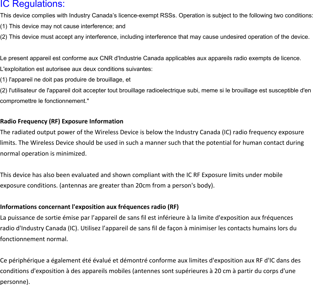  IC Regulations: This device complies with Industry Canada&rsquo;s licence-exempt RSSs. Operation is subject to the following two conditions: (1) This device may not cause interference; and (2) This device must accept any interference, including interference that may cause undesired operation of the device.  Le present appareil est conforme aux CNR d'Industrie Canada applicables aux appareils radio exempts de licence. L'exploitation est autorisee aux deux conditions suivantes: (1) l'appareil ne doit pas produire de brouillage, et (2) l'utilisateur de l'appareil doit accepter tout brouillage radioelectrique subi, meme si le brouillage est susceptible d'en compromettre le fonctionnement."  RadioFrequency(RF)ExposureInformationTheradiatedoutputpoweroftheWirelessDeviceisbelowtheIndustryCanada(IC)radiofrequencyexposurelimits.TheWirelessDeviceshouldbeusedinsuchamannersuchthatthepotentialforhumancontactduringnormaloperationisminimized.ThisdevicehasalsobeenevaluatedandshowncompliantwiththeICRFExposurelimitsundermobileexposureconditions.(antennasaregreaterthan20cmfromaperson'sbody).Informationsconcernantl'expositionauxfr&eacute;quencesradio(RF)Lapuissancedesortie&eacute;miseparl&rsquo;appareildesansfilestinf&eacute;rieure&agrave;lalimited'expositionauxfr&eacute;quencesradiod'IndustryCanada(IC).Utilisezl&rsquo;appareildesansfildefa&ccedil;on&agrave;minimiserlescontactshumainslorsdufonctionnementnormal.Cep&eacute;riph&eacute;riquea&eacute;galement&eacute;t&eacute;&eacute;valu&eacute;etd&eacute;montr&eacute;conformeauxlimitesd'expositionauxRFd'ICdansdesconditionsd'exposition&agrave;desappareilsmobiles(antennessontsup&eacute;rieures&agrave;20cm&agrave;partirducorpsd'unepersonne).