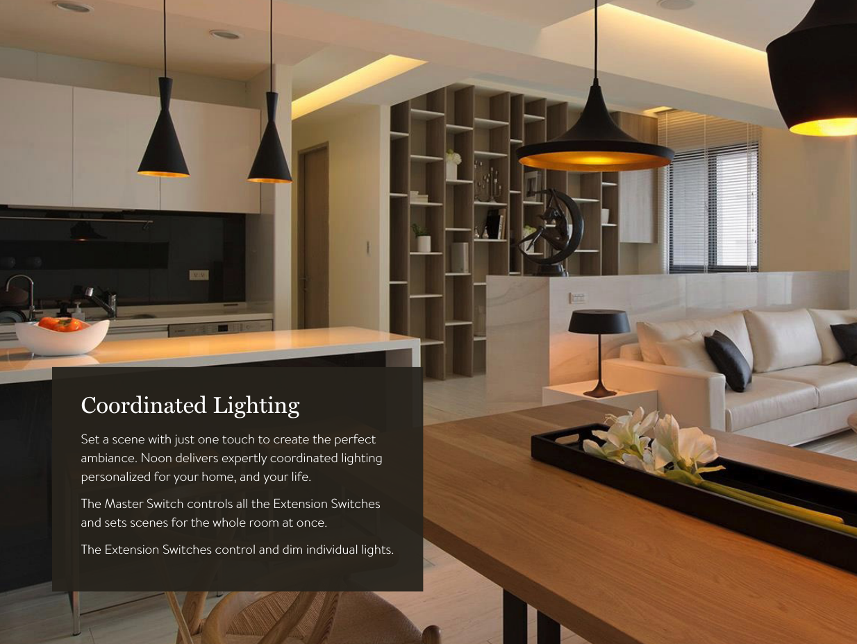8Coordinated LightingSet a scene with just one touch to create the perfect  ambiance. Noon delivers expertly coordinated lighting  personalized for your home, and your life.The Master Switch controls all the Extension Switches  and sets scenes for the whole room at once.The Extension Switches control and dim individual lights.