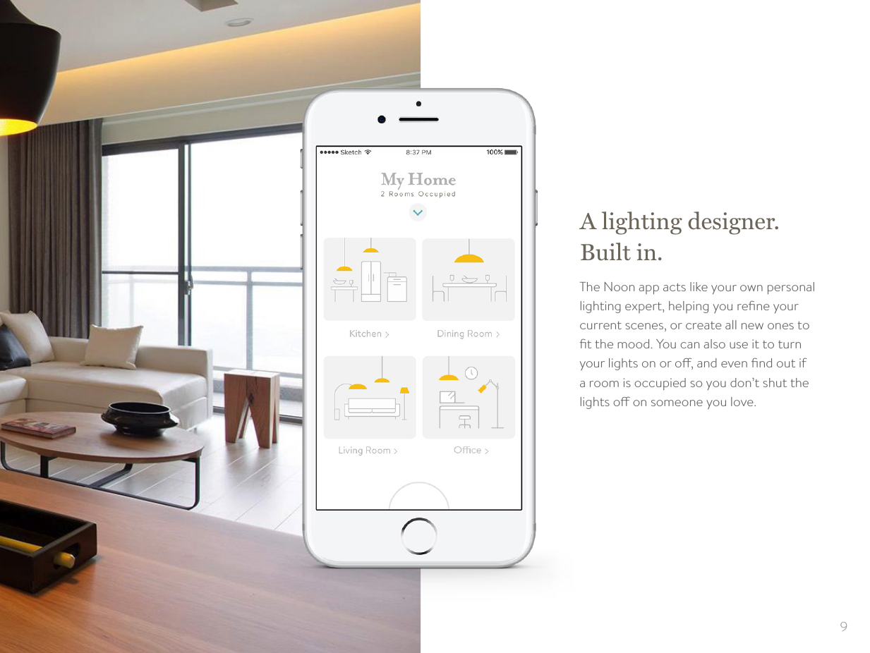 9A lighting designer. Built in.The Noon app acts like your own personal lighting expert, helping you reﬁne your current scenes, or create all new ones to ﬁt the mood. You can also use it to turn your lights on or o, and even ﬁnd out if a room is occupied so you don&rsquo;t shut the lights o on someone you love.