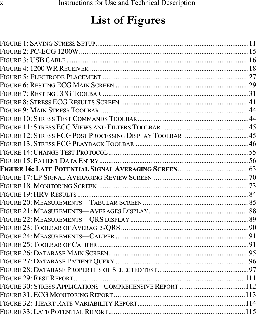 x   Instructions for Use and Technical Description   List of Figures  FIGURE 1: SAVING STRESS SETUP....................................................................................11 FIGURE 2: PC-ECG 1200W.............................................................................................15 FIGURE 3: USB CABLE....................................................................................................16 FIGURE 4: 1200 WR RECEIVER.......................................................................................18 FIGURE 5: ELECTRODE PLACEMENT................................................................................27 FIGURE 6: RESTING ECG MAIN SCREEN.........................................................................29 FIGURE 7: RESTING ECG TOOLBAR................................................................................31 FIGURE 8: STRESS ECG RESULTS SCREEN......................................................................41 FIGURE 9: MAIN STRESS TOOLBAR.................................................................................44 FIGURE 10: STRESS TEST COMMANDS TOOLBAR.............................................................44 FIGURE 11: STRESS ECG VIEWS AND FILTERS TOOLBAR................................................45 FIGURE 12: STRESS ECG POST PROCESSING DISPLAY TOOLBAR....................................45 FIGURE 13: STRESS ECG PLAYBACK TOOLBAR..............................................................46 FIGURE 14: CHANGE TEST PROTOCOL.............................................................................55 FIGURE 15: PATIENT DATA ENTRY..................................................................................56 FIGURE 16: LATE POTETIAL SIGAL AVERAGIG SCREE.......................................63 FIGURE 17: LP SIGNAL AVERAGING REVIEW SCREEN.....................................................70 FIGURE 18: MONITORING SCREEN...................................................................................73 FIGURE 19: HRV RESULTS..............................................................................................84 FIGURE 20: MEASUREMENTS—TABULAR SCREEN..........................................................85 FIGURE 21: MEASUREMENTS—AVERAGES DISPLAY.......................................................88 FIGURE 22: MEASUREMENTS—QRS DISPLAY.................................................................89 FIGURE 23: TOOLBAR OF AVERAGES/QRS ......................................................................90 FIGURE 24: MEASUREMENTS—CALIPER.........................................................................91 FIGURE 25: TOOLBAR OF CALIPER...................................................................................91 FIGURE 26: DATABASE MAIN SCREEN.............................................................................95 FIGURE 27: DATABASE PATIENT QUERY.........................................................................96 FIGURE 28: DATABASE PROPERTIES OF SELECTED TEST..................................................97 FIGURE 29: REST REPORT..............................................................................................111 FIGURE 30: STRESS APPLICATIONS - COMPREHENSIVE REPORT....................................112 FIGURE 31: ECG MONITORING REPORT........................................................................113 FIGURE 32:  HEART RATE VARIABILITY REPORT...........................................................114 FIGURE 33: LATE POTENTIAL REPORT...........................................................................115 