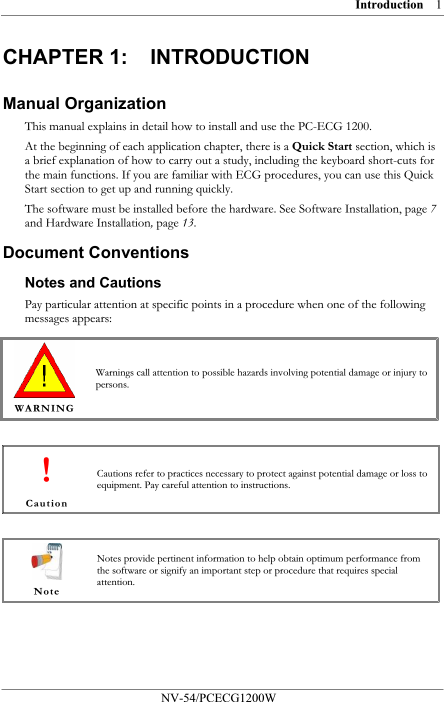 Introduction         NV-54/PCECG1200W 1CHAPTER 1:  INTRODUCTION Manual Organization This manual explains in detail how to install and use the PC-ECG 1200. At the beginning of each application chapter, there is a Quick Start section, which is a brief explanation of how to carry out a study, including the keyboard short-cuts for the main functions. If you are familiar with ECG procedures, you can use this Quick Start section to get up and running quickly. The software must be installed before the hardware. See Software Installation, page 7 and Hardware Installation, page 13. Document Conventions Notes and Cautions Pay particular attention at specific points in a procedure when one of the following messages appears:   WARNING Warnings call attention to possible hazards involving potential damage or injury to persons.  ! Caution Cautions refer to practices necessary to protect against potential damage or loss to equipment. Pay careful attention to instructions.   Note Notes provide pertinent information to help obtain optimum performance from the software or signify an important step or procedure that requires special attention. 