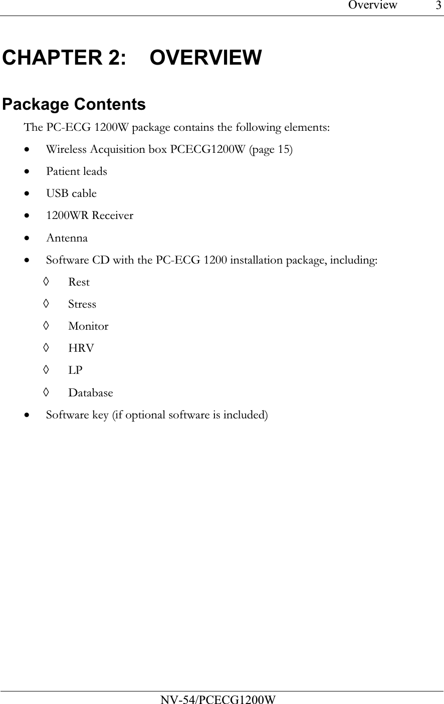 Overview           NV-54/PCECG1200W 3CHAPTER 2:  OVERVIEW Package Contents The PC-ECG 1200W package contains the following elements: • Wireless Acquisition box PCECG1200W (page 15) • Patient leads • USB cable • 1200WR Receiver • Antenna • Software CD with the PC-ECG 1200 installation package, including: ◊ Rest ◊ Stress ◊ Monitor ◊ HRV ◊ LP ◊ Database • Software key (if optional software is included) 