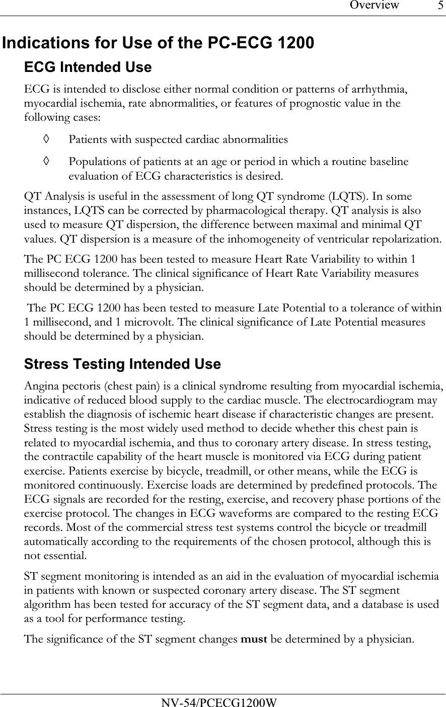 Overview           NV-54/PCECG1200W 5Indications for Use of the PC-ECG 1200  ECG Intended Use ECG is intended to disclose either normal condition or patterns of arrhythmia, myocardial ischemia, rate abnormalities, or features of prognostic value in the following cases: ◊ Patients with suspected cardiac abnormalities ◊ Populations of patients at an age or period in which a routine baseline evaluation of ECG characteristics is desired.  QT Analysis is useful in the assessment of long QT syndrome (LQTS). In some instances, LQTS can be corrected by pharmacological therapy. QT analysis is also used to measure QT dispersion, the difference between maximal and minimal QT values. QT dispersion is a measure of the inhomogeneity of ventricular repolarization. The PC ECG 1200 has been tested to measure Heart Rate Variability to within 1 millisecond tolerance. The clinical significance of Heart Rate Variability measures should be determined by a physician.  The PC ECG 1200 has been tested to measure Late Potential to a tolerance of within 1 millisecond, and 1 microvolt. The clinical significance of Late Potential measures should be determined by a physician. Stress Testing Intended Use Angina pectoris (chest pain) is a clinical syndrome resulting from myocardial ischemia, indicative of reduced blood supply to the cardiac muscle. The electrocardiogram may establish the diagnosis of ischemic heart disease if characteristic changes are present. Stress testing is the most widely used method to decide whether this chest pain is related to myocardial ischemia, and thus to coronary artery disease. In stress testing, the contractile capability of the heart muscle is monitored via ECG during patient exercise. Patients exercise by bicycle, treadmill, or other means, while the ECG is monitored continuously. Exercise loads are determined by predefined protocols. The ECG signals are recorded for the resting, exercise, and recovery phase portions of the exercise protocol. The changes in ECG waveforms are compared to the resting ECG records. Most of the commercial stress test systems control the bicycle or treadmill automatically according to the requirements of the chosen protocol, although this is not essential. ST segment monitoring is intended as an aid in the evaluation of myocardial ischemia in patients with known or suspected coronary artery disease. The ST segment algorithm has been tested for accuracy of the ST segment data, and a database is used as a tool for performance testing.  The significance of the ST segment changes must be determined by a physician. 