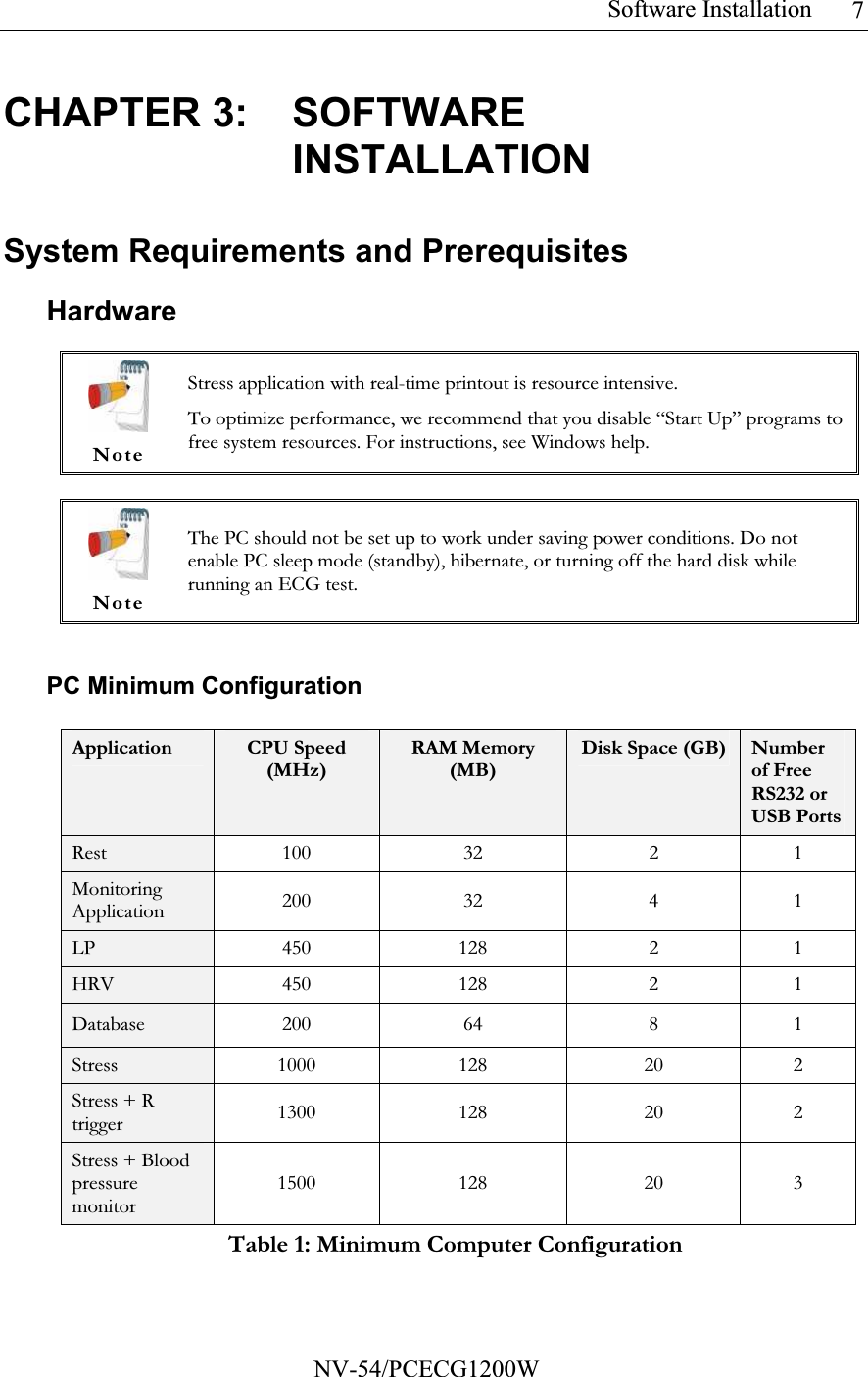 Software Installation           NV-54/PCECG1200W 7CHAPTER 3:  SOFTWARE INSTALLATION System Requirements and Prerequisites Hardware   Note Stress application with real-time printout is resource intensive. To optimize performance, we recommend that you disable “Start Up” programs to free system resources. For instructions, see Windows help.   Note The PC should not be set up to work under saving power conditions. Do not enable PC sleep mode (standby), hibernate, or turning off the hard disk while running an ECG test.  PC Minimum Configuration  Application  CPU Speed (MHz) RAM Memory (MB) Disk Space (GB) Number of Free RS232 or USB PortsRest   100 32 2 1 Monitoring Application 200 32 4 1 LP 450 128  2 1 HRV 450 128  2 1 Database 200 64  8 1 Stress 1000 128  20 2 Stress + R trigger 1300 128  20 2 Stress + Blood pressure monitor 1500 128  20 3 Table 1: Minimum Computer Configuration 