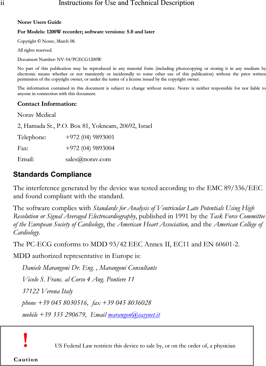 ii   Instructions for Use and Technical Description   Norav Users Guide For Models: 1200W recorder; software versions: 5.0 and later Copyright © Norav, March 08. All rights reserved. Document Number: NV-54/PCECG1200W No part of this publication may be reproduced in any material form (including  photocopying  or storing  it in any medium by electronic means whether or not transiently  or incidentally  to some other use of this publication)  without the prior written permission of the copyright owner, or under the terms of a license issued by the copyright owner. The information contained in this document is subject to change without notice. Norav is neither responsible for nor liable to anyone in connection with this document. Contact Information: Norav Medical 2, Hamada St., P.O. Box 81, Yokneam, 20692, Israel Telephone: +972 (04) 9893001 Fax:   +972 (04) 9893004 Email:   sales@norav.com Standards Compliance The interference generated by the device was tested according to the EMC 89/336/EEC and found compliant with the standard. The software complies with Standards for Analysis of Ventricular Late Potentials Using High Resolution or Signal Averaged Electrocardiography, published in 1991 by the Task Force Committee of the European Society of Cardiology, the American Heart Association, and the American College of Cardiology. The PC-ECG conforms to MDD 93/42 EEC Annex II, EC11 and EN 60601-2.  MDD authorized representative in Europe is:  Daniele Marangoni Dr. Eng. , Marangoni Consultants Vicolo S. Franc. al Corso 4 Ang. Pontiere 11 37122 Verona Italy phone +39 045 8030516,  fax +39 045 8036028 mobile +39 335 290679,  Email marangon@easynet.it  ! Caution US Federal Law restricts this device to sale by, or on the order of, a physician 