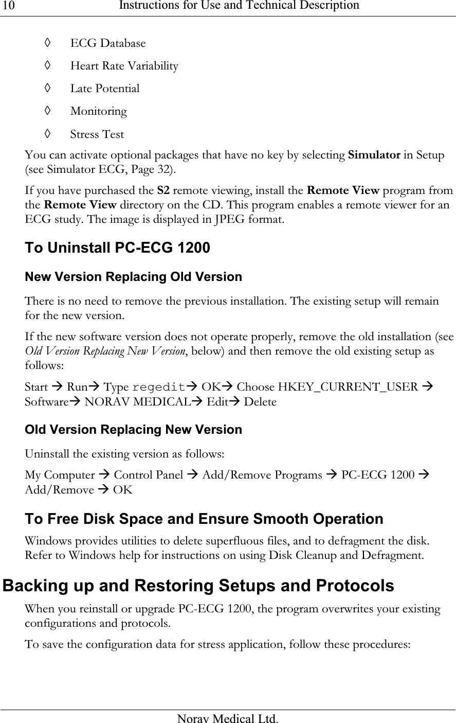  Instructions for Use and Technical Description  Norav Medical Ltd. 10◊ ECG Database ◊ Heart Rate Variability ◊ Late Potential ◊ Monitoring ◊ Stress Test You can activate optional packages that have no key by selecting Simulator in Setup (see Simulator ECG, Page 32). If you have purchased the S2 remote viewing, install the Remote View program from the Remote View directory on the CD. This program enables a remote viewer for an ECG study. The image is displayed in JPEG format. To Uninstall PC-ECG 1200 New Version Replacing Old Version There is no need to remove the previous installation. The existing setup will remain for the new version. If the new software version does not operate properly, remove the old installation (see Old Version Replacing New Version, below) and then remove the old existing setup as follows: Start  Run Type regedit OK Choose HKEY_CURRENT_USER  Software NORAV MEDICAL Edit Delete Old Version Replacing New Version Uninstall the existing version as follows: My Computer  Control Panel  Add/Remove Programs  PC-ECG 1200  Add/Remove  OK To Free Disk Space and Ensure Smooth Operation Windows provides utilities to delete superfluous files, and to defragment the disk. Refer to Windows help for instructions on using Disk Cleanup and Defragment.  Backing up and Restoring Setups and Protocols When you reinstall or upgrade PC-ECG 1200, the program overwrites your existing configurations and protocols. To save the configuration data for stress application, follow these procedures: 