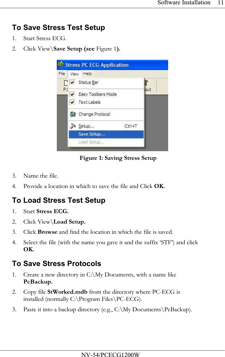 Software Installation           NV-54/PCECG1200W 11To Save Stress Test Setup 1. Start Stress ECG. 2. Click View\Save Setup (see Figure 1).   Figure 1: Saving Stress Setup  3. Name the file. 4. Provide a location in which to save the file and Click OK. To Load Stress Test Setup 1. Start Stress ECG. 2. Click View\Load Setup. 3. Click Browse and find the location in which the file is saved. 4. Select the file (with the name you gave it and the suffix ‘STF’) and click OK. To Save Stress Protocols 1. Create a new directory in C:\My Documents, with a name like PcBackup. 2. Copy file StWorked.mdb from the directory where PC-ECG is installed (normally C:\Program Files\PC-ECG). 3. Paste it into a backup directory (e.g., C:\My Documents\PcBackup). 