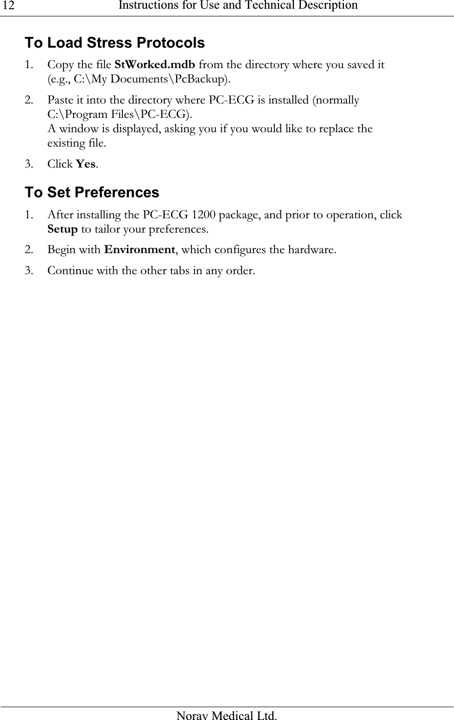  Instructions for Use and Technical Description  Norav Medical Ltd. 12To Load Stress Protocols 1. Copy the file StWorked.mdb from the directory where you saved it (e.g., C:\My Documents\PcBackup). 2. Paste it into the directory where PC-ECG is installed (normally C:\Program Files\PC-ECG). A window is displayed, asking you if you would like to replace the existing file. 3. Click Yes. To Set Preferences 1. After installing the PC-ECG 1200 package, and prior to operation, click Setup to tailor your preferences.  2. Begin with Environment, which configures the hardware. 3. Continue with the other tabs in any order.  