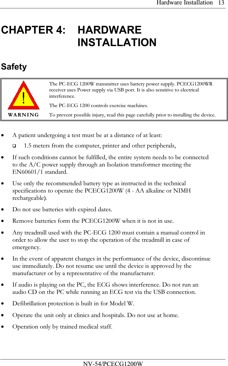 Hardware Installation          NV-54/PCECG1200W 13CHAPTER 4:  HARDWARE INSTALLATION Safety   WARNING The PC-ECG 1200W transmitter uses battery power supply. PCECG1200WR receiver uses Power supply via USB port. It is also sensitive to electrical interference. The PC-ECG 1200 controls exercise machines. To prevent possible injury, read this page carefully prior to installing the device.  • A patient undergoing a test must be at a distance of at least:   1.5 meters from the computer, printer and other peripherals,  • If such conditions cannot be fulfilled, the entire system needs to be connected to the A/C power supply through an Isolation transformer meeting the EN60601/1 standard. • Use only the recommended battery type as instructed in the technical specifications to operate the PCECG1200W (4 - AA alkaline or NIMH rechargeable). • Do not use batteries with expired dates. • Remove batteries form the PCECG1200W when it is not in use. • Any treadmill used with the PC-ECG 1200 must contain a manual control in order to allow the user to stop the operation of the treadmill in case of emergency. • In the event of apparent changes in the performance of the device, discontinue use immediately. Do not resume use until the device is approved by the manufacturer or by a representative of the manufacturer. • If audio is playing on the PC, the ECG shows interference. Do not run an audio CD on the PC while running an ECG test via the USB connection.  • Defibrillation protection is built in for Model W. • Operate the unit only at clinics and hospitals. Do not use at home.  • Operation only by trained medical staff. 