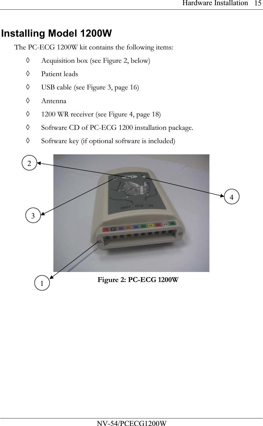 Hardware Installation          NV-54/PCECG1200W 15Installing Model 1200W The PC-ECG 1200W kit contains the following items: ◊ Acquisition box (see Figure 2, below) ◊ Patient leads  ◊ USB cable (see Figure 3, page 16)  ◊ Antenna ◊ 1200 WR receiver (see Figure 4, page 18)  ◊ Software CD of PC-ECG 1200 installation package. ◊ Software key (if optional software is included)   Figure 2: PC-ECG 1200W     1234