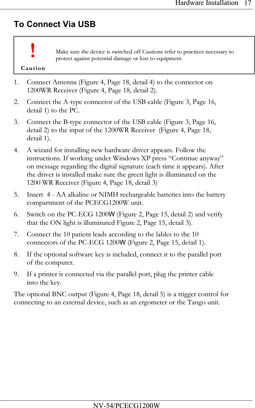 Hardware Installation          NV-54/PCECG1200W 17To Connect Via USB  ! Caution Make sure the device is switched off Cautions refer to practices necessary to protect against potential damage or loss to equipment. 1. Connect Antenna (Figure 4, Page 18, detail 4) to the connector on 1200WR Receiver (Figure 4, Page 18, detail 2).  2. Connect the A-type connector of the USB cable (Figure 3, Page 16, detail 1) to the PC. 3. Connect the B-type connector of the USB cable (Figure 3, Page 16, detail 2) to the input of the 1200WR Receiver  (Figure 4, Page 18, detail 1). 4. A wizard for installing new hardware driver appears. Follow the instructions. If working under Windows XP press “Continue anyway” on message regarding the digital signature (each time it appears). After the driver is installed make sure the green light is illuminated on the 1200 WR Receiver (Figure 4, Page 18, detail 3) 5. Insert  4 - AA alkaline or NIMH rechargeable batteries into the battery compartment of the PCECG1200W unit. 6. Switch on the PC-ECG 1200W (Figure 2, Page 15, detail 2) and verify that the ON light is illuminated Figure 2, Page 15, detail 3). 7. Connect the 10 patient leads according to the lables to the 10 connectors of the PC-ECG 1200W (Figure 2, Page 15, detail 1). 8. If the optional software key is included, connect it to the parallel port of the computer. 9. If a printer is connected via the parallel port, plug the printer cable into the key. The optional BNC output (Figure 4, Page 18, detail 5) is a trigger control for connecting to an external device, such as an ergometer or the Tango unit.  