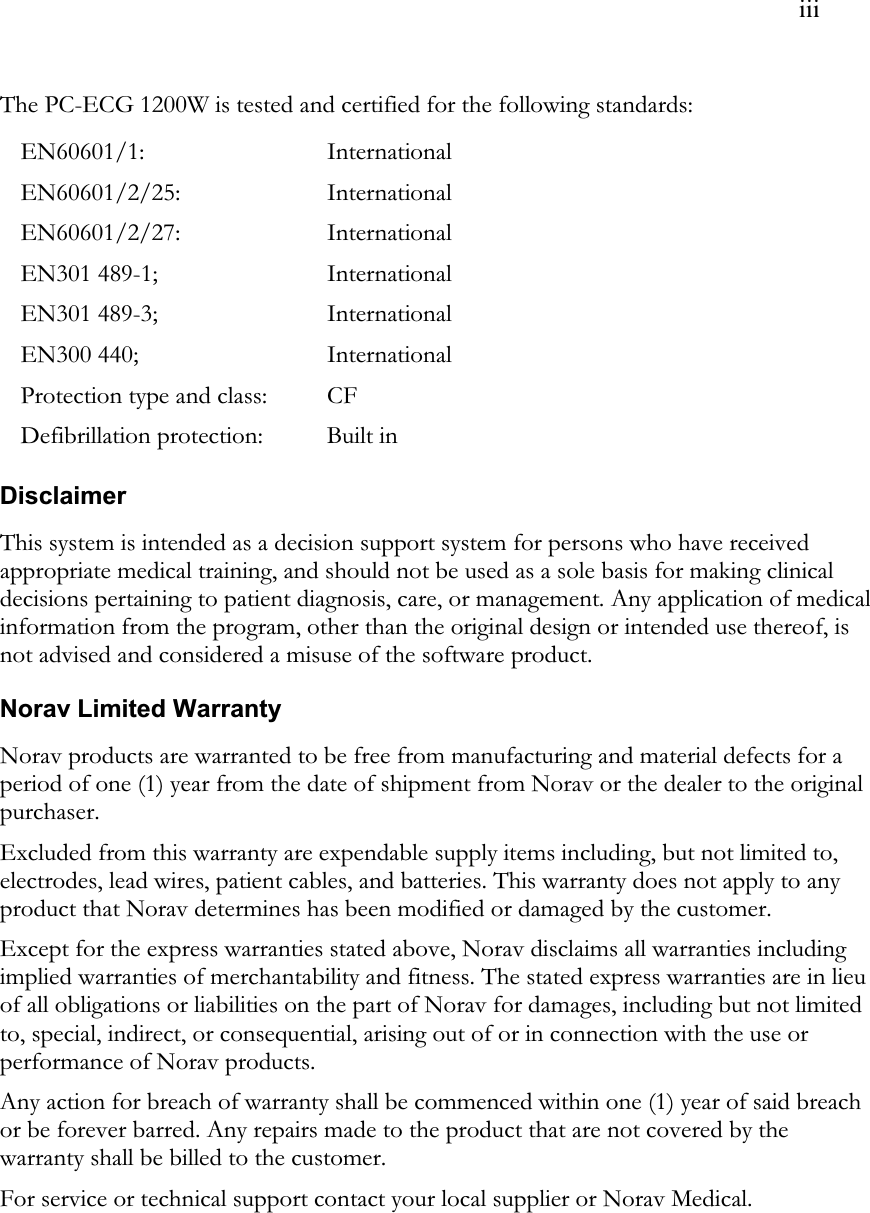  iii The PC-ECG 1200W is tested and certified for the following standards: EN60601/1: International EN60601/2/25: International EN60601/2/27: International EN301 489-1;   International EN301 489-3;    International EN300 440; International Protection type and class: CF Defibrillation protection: Built in  Disclaimer This system is intended as a decision support system for persons who have received appropriate medical training, and should not be used as a sole basis for making clinical decisions pertaining to patient diagnosis, care, or management. Any application of medical information from the program, other than the original design or intended use thereof, is not advised and considered a misuse of the software product. Norav Limited Warranty Norav products are warranted to be free from manufacturing and material defects for a period of one (1) year from the date of shipment from Norav or the dealer to the original purchaser. Excluded from this warranty are expendable supply items including, but not limited to, electrodes, lead wires, patient cables, and batteries. This warranty does not apply to any product that Norav determines has been modified or damaged by the customer. Except for the express warranties stated above, Norav disclaims all warranties including implied warranties of merchantability and fitness. The stated express warranties are in lieu of all obligations or liabilities on the part of Norav for damages, including but not limited to, special, indirect, or consequential, arising out of or in connection with the use or performance of Norav products. Any action for breach of warranty shall be commenced within one (1) year of said breach or be forever barred. Any repairs made to the product that are not covered by the warranty shall be billed to the customer. For service or technical support contact your local supplier or Norav Medical.  