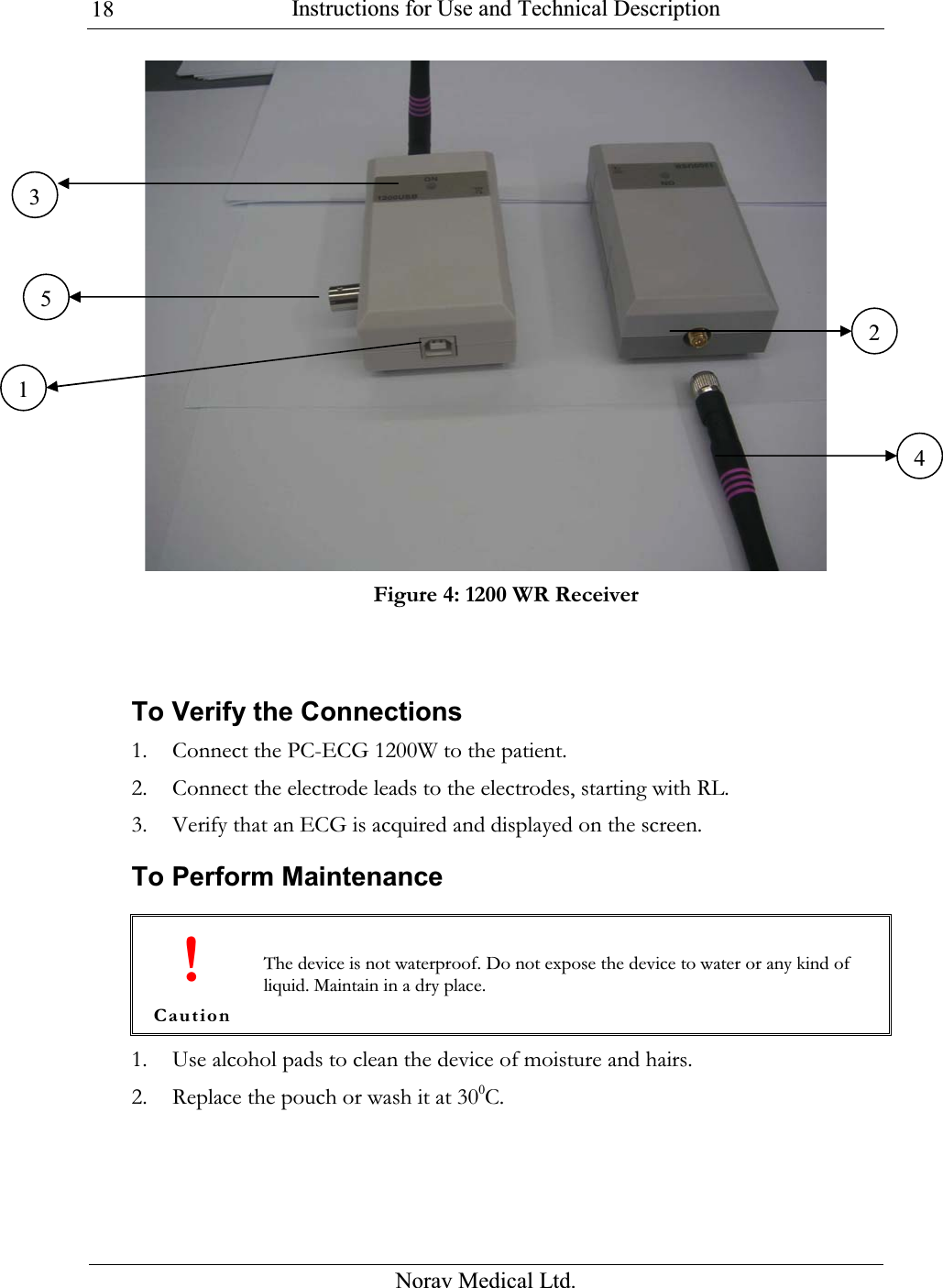  Instructions for Use and Technical Description  Norav Medical Ltd. 18 Figure 4: 1200 WR Receiver   To Verify the Connections 1. Connect the PC-ECG 1200W to the patient.  2. Connect the electrode leads to the electrodes, starting with RL.  3. Verify that an ECG is acquired and displayed on the screen. To Perform Maintenance  ! Caution The device is not waterproof. Do not expose the device to water or any kind of liquid. Maintain in a dry place. 1. Use alcohol pads to clean the device of moisture and hairs.  2. Replace the pouch or wash it at 300C. 351 24