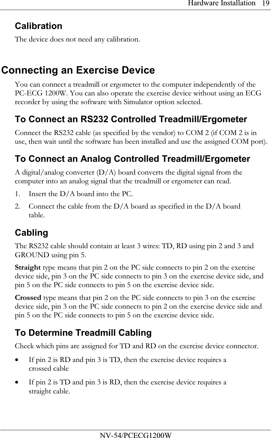 Hardware Installation          NV-54/PCECG1200W 19Calibration The device does not need any calibration.  Connecting an Exercise Device You can connect a treadmill or ergometer to the computer independently of the PC-ECG 1200W. You can also operate the exercise device without using an ECG recorder by using the software with Simulator option selected. To Connect an RS232 Controlled Treadmill/Ergometer Connect the RS232 cable (as specified by the vendor) to COM 2 (if COM 2 is in use, then wait until the software has been installed and use the assigned COM port). To Connect an Analog Controlled Treadmill/Ergometer A digital/analog converter (D/A) board converts the digital signal from the computer into an analog signal that the treadmill or ergometer can read.  1. Insert the D/A board into the PC. 2. Connect the cable from the D/A board as specified in the D/A board table. Cabling The RS232 cable should contain at least 3 wires: TD, RD using pin 2 and 3 and GROUND using pin 5.  Straight type means that pin 2 on the PC side connects to pin 2 on the exercise device side, pin 3 on the PC side connects to pin 3 on the exercise device side, and pin 5 on the PC side connects to pin 5 on the exercise device side. Crossed type means that pin 2 on the PC side connects to pin 3 on the exercise device side, pin 3 on the PC side connects to pin 2 on the exercise device side and pin 5 on the PC side connects to pin 5 on the exercise device side. To Determine Treadmill Cabling  Check which pins are assigned for TD and RD on the exercise device connector.  • If pin 2 is RD and pin 3 is TD, then the exercise device requires a crossed cable • If pin 2 is TD and pin 3 is RD, then the exercise device requires a straight cable. 