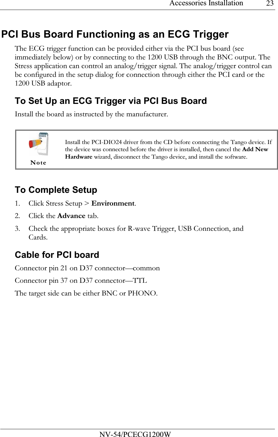 Accessories Installation           NV-54/PCECG1200W 23PCI Bus Board Functioning as an ECG Trigger The ECG trigger function can be provided either via the PCI bus board (see immediately below) or by connecting to the 1200 USB through the BNC output. The Stress application can control an analog/trigger signal. The analog/trigger control can be configured in the setup dialog for connection through either the PCI card or the 1200 USB adaptor. To Set Up an ECG Trigger via PCI Bus Board Install the board as instructed by the manufacturer.   To Complete Setup 1. Click Stress Setup &gt; Environment. 2. Click the Advance tab. 3. Check the appropriate boxes for R-wave Trigger, USB Connection, and Cards. Cable for PCI board Connector pin 21 on D37 connector—common Connector pin 37 on D37 connector—TTL The target side can be either BNC or PHONO.   Note Install the PCI-DIO24 driver from the CD before connecting the Tango device. If the device was connected before the driver is installed, then cancel the Add New Hardware wizard, disconnect the Tango device, and install the software. 