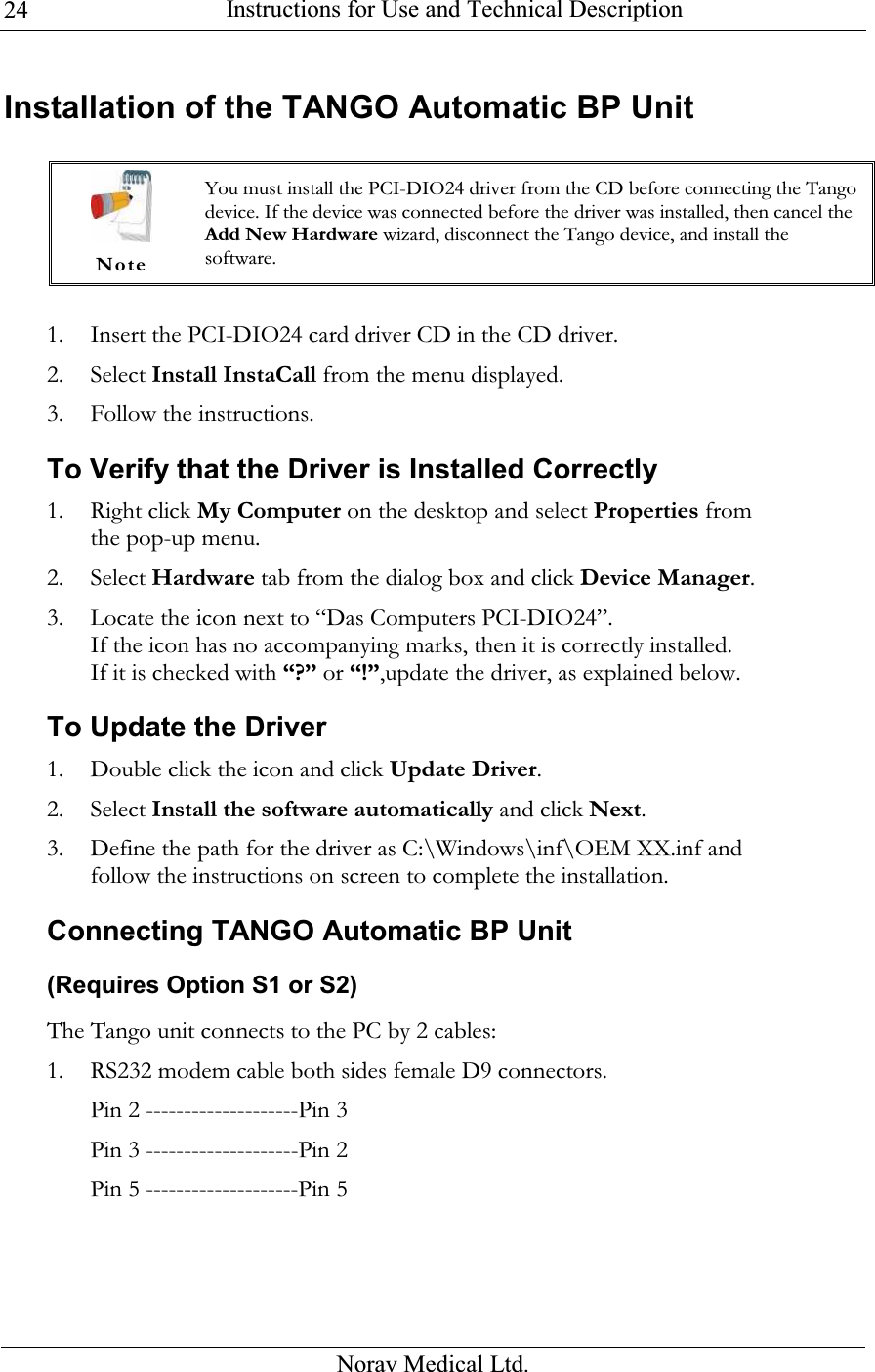  Instructions for Use and Technical Description  Norav Medical Ltd. 24Installation of the TANGO Automatic BP Unit   1. Insert the PCI-DIO24 card driver CD in the CD driver. 2. Select Install InstaCall from the menu displayed. 3. Follow the instructions. To Verify that the Driver is Installed Correctly  1. Right click My Computer on the desktop and select Properties from the pop-up menu.  2. Select Hardware tab from the dialog box and click Device Manager.  3. Locate the icon next to “Das Computers PCI-DIO24”.  If the icon has no accompanying marks, then it is correctly installed.  If it is checked with “?” or “!”,update the driver, as explained below. To Update the Driver 1. Double click the icon and click Update Driver.  2. Select Install the software automatically and click Next.  3. Define the path for the driver as C:\Windows\inf\OEM XX.inf and follow the instructions on screen to complete the installation. Connecting TANGO Automatic BP Unit (Requires Option S1 or S2) The Tango unit connects to the PC by 2 cables:  1. RS232 modem cable both sides female D9 connectors.  Pin 2 --------------------Pin 3 Pin 3 --------------------Pin 2 Pin 5 --------------------Pin 5  Note You must install the PCI-DIO24 driver from the CD before connecting the Tango device. If the device was connected before the driver was installed, then cancel the Add New Hardware wizard, disconnect the Tango device, and install the software. 