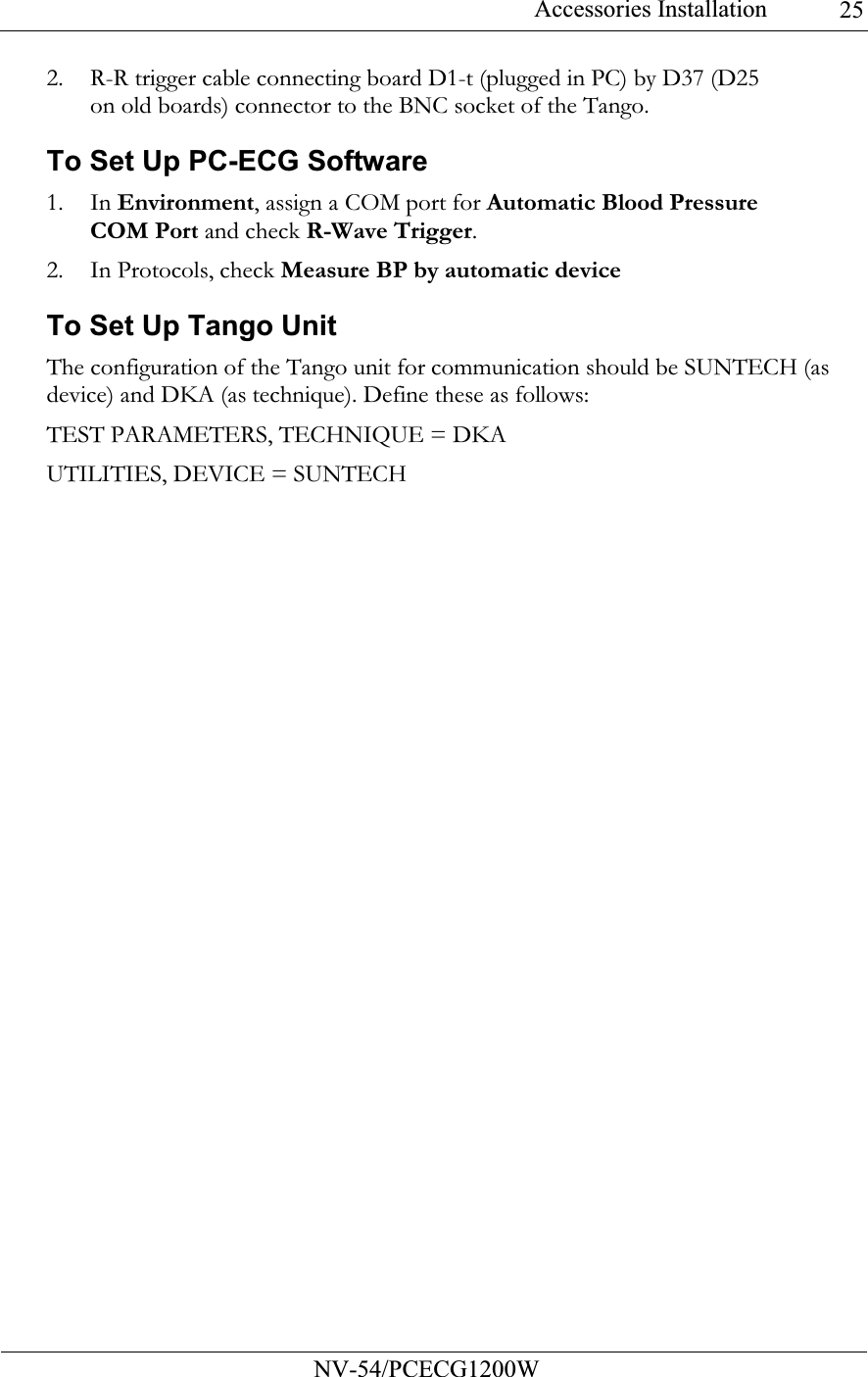 Accessories Installation           NV-54/PCECG1200W 252. R-R trigger cable connecting board D1-t (plugged in PC) by D37 (D25 on old boards) connector to the BNC socket of the Tango. To Set Up PC-ECG Software 1. In Environment, assign a COM port for Automatic Blood Pressure COM Port and check R-Wave Trigger. 2. In Protocols, check Measure BP by automatic device To Set Up Tango Unit The configuration of the Tango unit for communication should be SUNTECH (as device) and DKA (as technique). Define these as follows: TEST PARAMETERS, TECHNIQUE = DKA UTILITIES, DEVICE = SUNTECH 
