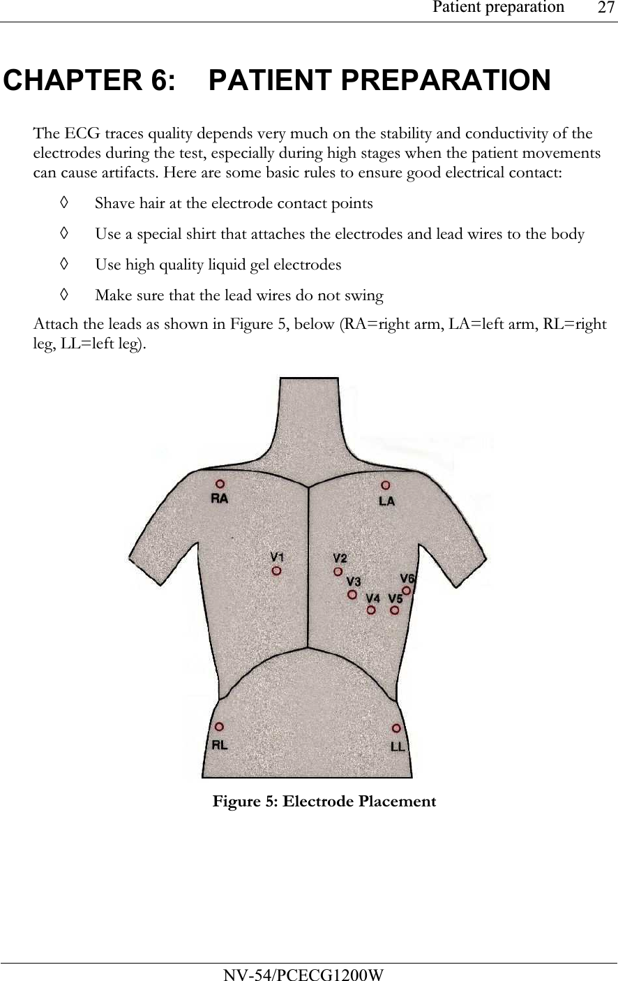 Patient preparation           NV-54/PCECG1200W 27CHAPTER 6:  PATIENT PREPARATION The ECG traces quality depends very much on the stability and conductivity of the electrodes during the test, especially during high stages when the patient movements can cause artifacts. Here are some basic rules to ensure good electrical contact: ◊ Shave hair at the electrode contact points ◊ Use a special shirt that attaches the electrodes and lead wires to the body ◊ Use high quality liquid gel electrodes ◊ Make sure that the lead wires do not swing  Attach the leads as shown in Figure 5, below (RA=right arm, LA=left arm, RL=right leg, LL=left leg).   Figure 5: Electrode Placement  