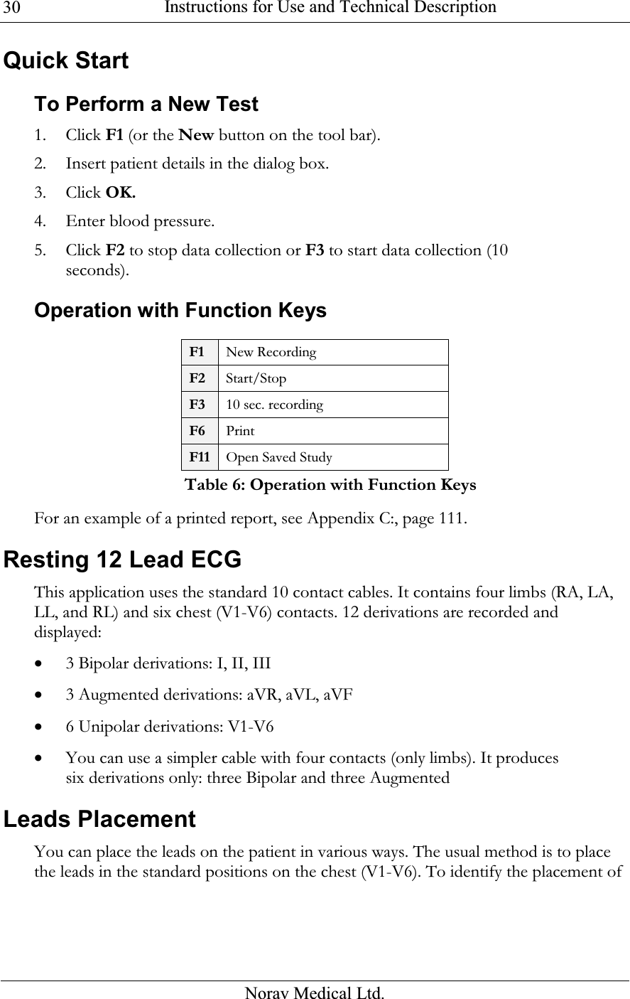  Instructions for Use and Technical Description  Norav Medical Ltd. 30Quick Start To Perform a New Test 1. Click F1 (or the New button on the tool bar). 2. Insert patient details in the dialog box. 3. Click OK. 4. Enter blood pressure. 5. Click F2 to stop data collection or F3 to start data collection (10 seconds). Operation with Function Keys  F1  New Recording F2 Start/Stop F3 10 sec. recording F6 Print F11 Open Saved Study Table 6: Operation with Function Keys For an example of a printed report, see  Appendix C:, page 111. Resting 12 Lead ECG  This application uses the standard 10 contact cables. It contains four limbs (RA, LA, LL, and RL) and six chest (V1-V6) contacts. 12 derivations are recorded and displayed: • 3 Bipolar derivations: I, II, III • 3 Augmented derivations: aVR, aVL, aVF • 6 Unipolar derivations: V1-V6 • You can use a simpler cable with four contacts (only limbs). It produces six derivations only: three Bipolar and three Augmented Leads Placement You can place the leads on the patient in various ways. The usual method is to place the leads in the standard positions on the chest (V1-V6). To identify the placement of 