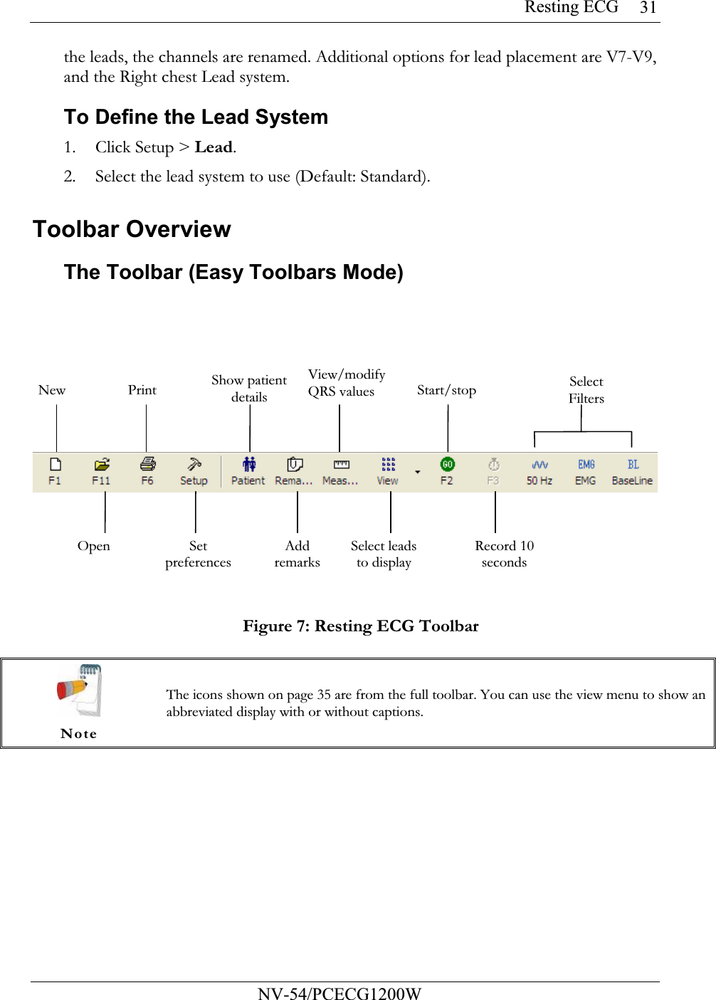 Resting ECG           NV-54/PCECG1200W 31the leads, the channels are renamed. Additional options for lead placement are V7-V9, and the Right chest Lead system. To Define the Lead System 1. Click Setup &gt; Lead. 2. Select the lead system to use (Default: Standard).  Toolbar Overview The Toolbar (Easy Toolbars Mode)  Figure 7: Resting ECG Toolbar   Note The icons shown on page 35 are from the full toolbar. You can use the view menu to show an abbreviated display with or without captions.  New  Print Show patient detailsView/modify QRS values Start/stop Select FiltersOpen  Set preferencesAdd remarksSelect leads to display Record 10 seconds 