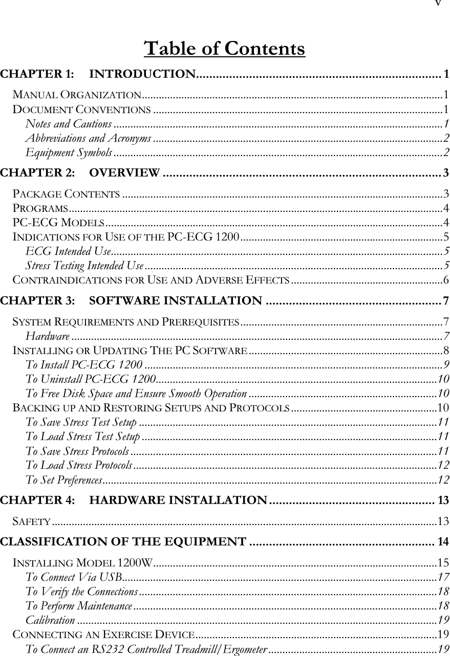  v  Table of Contents CHAPTER 1: INTRODUCTION.......................................................................... 1 MANUAL ORGANIZATION...........................................................................................................1 DOCUMENT CONVENTIONS.......................................................................................................1 Notes and Cautions .....................................................................................................................1 Abbreviations and Acronyms .......................................................................................................2 Equipment Symbols .....................................................................................................................2 CHAPTER 2: OVERVIEW ....................................................................................3 PACKAGE CONTENTS..................................................................................................................3 PROGRAMS.....................................................................................................................................4 PC-ECG MODELS........................................................................................................................4 INDICATIONS FOR USE OF THE PC-ECG 1200........................................................................5 ECG Intended Use......................................................................................................................5 Stress Testing Intended Use ..........................................................................................................5 CONTRAINDICATIONS FOR USE AND ADVERSE EFFECTS......................................................6 CHAPTER 3: SOFTWARE INSTALLATION ..................................................... 7 SYSTEM REQUIREMENTS AND PREREQUISITES........................................................................7 Hardware ....................................................................................................................................7 INSTALLING OR UPDATING THE PC SOFTWARE.....................................................................8 To Install PC-ECG 1200 ..........................................................................................................9 To Uninstall PC-ECG 1200....................................................................................................10 To Free Disk Space and Ensure Smooth Operation ...................................................................10 BACKING UP AND RESTORING SETUPS AND PROTOCOLS....................................................10 To Save Stress Test Setup ..........................................................................................................11 To Load Stress Test Setup .........................................................................................................11 To Save Stress Protocols .............................................................................................................11 To Load Stress Protocols ............................................................................................................12 To Set Preferences.......................................................................................................................12 CHAPTER 4: HARDWARE INSTALLATION.................................................. 13 SAFETY.........................................................................................................................................13 CLASSIFICATION OF THE EQUIPMENT ........................................................ 14 INSTALLING MODEL 1200W.....................................................................................................15 To Connect Via USB................................................................................................................17 To Verify the Connections ..........................................................................................................18 To Perform Maintenance ............................................................................................................18 Calibration ................................................................................................................................19 CONNECTING AN EXERCISE DEVICE......................................................................................19 To Connect an RS232 Controlled Treadmill/Ergometer ............................................................19 