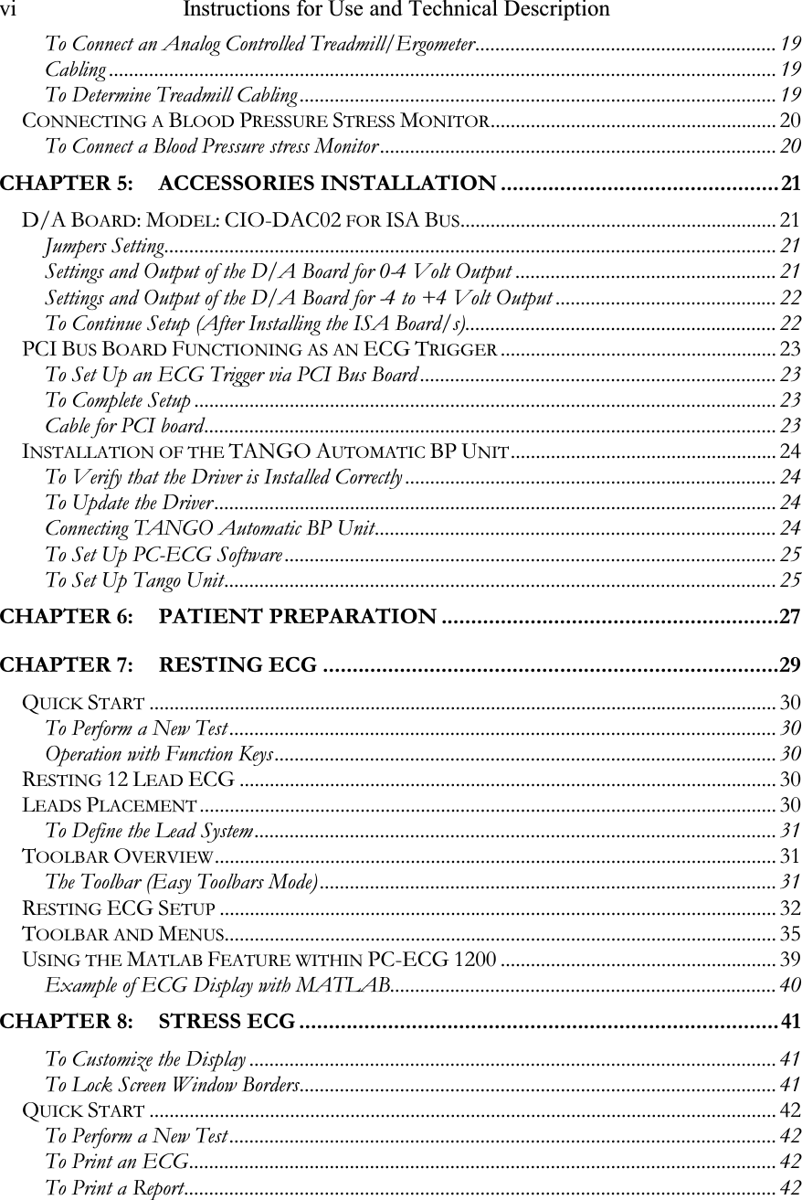 vi   Instructions for Use and Technical Description   To Connect an Analog Controlled Treadmill/Ergometer............................................................ 19 Cabling ..................................................................................................................................... 19 To Determine Treadmill Cabling ............................................................................................... 19 CONNECTING A BLOOD PRESSURE STRESS MONITOR......................................................... 20 To Connect a Blood Pressure stress Monitor ............................................................................... 20 CHAPTER 5: ACCESSORIES INSTALLATION ...............................................21 D/A BOARD: MODEL: CIO-DAC02 FOR ISA BUS............................................................... 21 Jumpers Setting.......................................................................................................................... 21 Settings and Output of the D/A Board for 0-4 Volt Output .................................................... 21 Settings and Output of the D/A Board for -4 to +4 Volt Output ............................................ 22 To Continue Setup (After Installing the ISA Board/s).............................................................. 22 PCI BUS BOARD FUNCTIONING AS AN ECG TRIGGER....................................................... 23 To Set Up an ECG Trigger via PCI Bus Board ....................................................................... 23 To Complete Setup .................................................................................................................... 23 Cable for PCI board.................................................................................................................. 23 INSTALLATION OF THE TANGO AUTOMATIC BP UNIT..................................................... 24 To Verify that the Driver is Installed Correctly .......................................................................... 24 To Update the Driver ................................................................................................................ 24 Connecting TANGO Automatic BP Unit................................................................................ 24 To Set Up PC-ECG Software .................................................................................................. 25 To Set Up Tango Unit.............................................................................................................. 25 CHAPTER 6: PATIENT PREPARATION .........................................................27 CHAPTER 7: RESTING ECG .............................................................................29 QUICK START............................................................................................................................. 30 To Perform a New Test ............................................................................................................. 30 Operation with Function Keys.................................................................................................... 30 RESTING 12 LEAD ECG ........................................................................................................... 30 LEADS PLACEMENT................................................................................................................... 30 To Define the Lead System........................................................................................................ 31 TOOLBAR OVERVIEW................................................................................................................ 31 The Toolbar (Easy Toolbars Mode)........................................................................................... 31 RESTING ECG SETUP............................................................................................................... 32 TOOLBAR AND MENUS.............................................................................................................. 35 USING THE MATLAB FEATURE WITHIN PC-ECG 1200 ....................................................... 39 Example of ECG Display with MATLAB............................................................................. 40 CHAPTER 8: STRESS ECG .................................................................................41 To Customize the Display ......................................................................................................... 41 To Lock Screen Window Borders............................................................................................... 41 QUICK START............................................................................................................................. 42 To Perform a New Test ............................................................................................................. 42 To Print an ECG..................................................................................................................... 42 To Print a Report...................................................................................................................... 42 