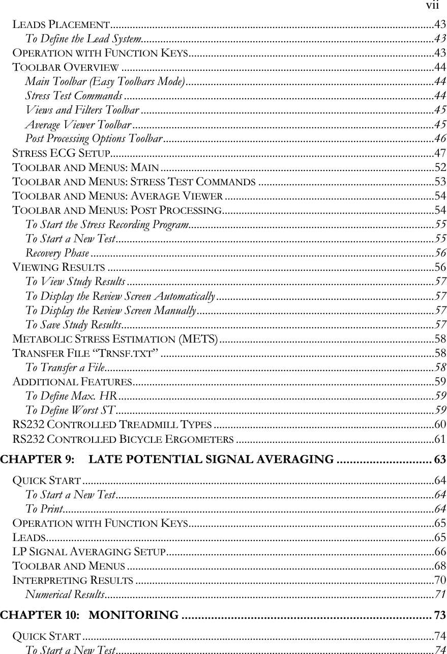   vii LEADS PLACEMENT....................................................................................................................43 To Define the Lead System.........................................................................................................43 OPERATION WITH FUNCTION KEYS........................................................................................43 TOOLBAR OVERVIEW................................................................................................................44 Main Toolbar (Easy Toolbars Mode).........................................................................................44 Stress Test Commands ...............................................................................................................44 Views and Filters Toolbar .........................................................................................................45 Average Viewer Toolbar ............................................................................................................45 Post Processing Options Toolbar .................................................................................................46 STRESS ECG SETUP....................................................................................................................47 TOOLBAR AND MENUS: MAIN..................................................................................................52 TOOLBAR AND MENUS: STRESS TEST COMMANDS...............................................................53 TOOLBAR AND MENUS: AVERAGE VIEWER...........................................................................54 TOOLBAR AND MENUS: POST PROCESSING............................................................................54 To Start the Stress Recording Program........................................................................................55 To Start a New Test..................................................................................................................55 Recovery Phase ...........................................................................................................................56 VIEWING RESULTS.....................................................................................................................56 To View Study Results ..............................................................................................................57 To Display the Review Screen Automatically ..............................................................................57 To Display the Review Screen Manually.....................................................................................57 To Save Study Results................................................................................................................57 METABOLIC STRESS ESTIMATION (METS).............................................................................58 TRANSFER FILE “TRNSF.TXT”..................................................................................................58 To Transfer a File......................................................................................................................58 ADDITIONAL FEATURES............................................................................................................59 To Define Max. HR.................................................................................................................59 To Define Worst ST..................................................................................................................59 RS232 CONTROLLED TREADMILL TYPES...............................................................................60 RS232 CONTROLLED BICYCLE ERGOMETERS.......................................................................61 CHAPTER 9: LATE POTENTIAL SIGNAL AVERAGING ............................. 63 QUICK START..............................................................................................................................64 To Start a New Test..................................................................................................................64 To Print.....................................................................................................................................64 OPERATION WITH FUNCTION KEYS........................................................................................65 LEADS...........................................................................................................................................65 LP SIGNAL AVERAGING SETUP................................................................................................66 TOOLBAR AND MENUS..............................................................................................................68 INTERPRETING RESULTS...........................................................................................................70 Numerical Results......................................................................................................................71 CHAPTER 10: MONITORING ............................................................................ 73 QUICK START..............................................................................................................................74 To Start a New Test..................................................................................................................74 