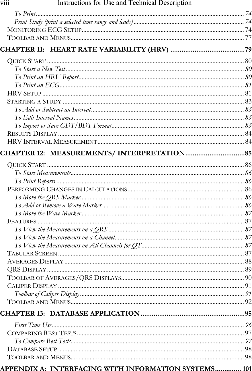 viii   Instructions for Use and Technical Description   To Print .................................................................................................................................... 74 Print Study (print a selected time range and leads) ...................................................................... 74 MONITORING ECG SETUP....................................................................................................... 74 TOOLBAR AND MENUS.............................................................................................................. 77 CHAPTER 11: HEART RATE VARIABILITY (HRV) ........................................79 QUICK START............................................................................................................................. 80 To Start a New Test ................................................................................................................. 80 To Print an HRV Report......................................................................................................... 80 To Print an ECG..................................................................................................................... 81 HRV SETUP................................................................................................................................81 STARTING A STUDY................................................................................................................... 83 To Add or Subtract an Interval................................................................................................. 83 To Edit Interval Names............................................................................................................ 83 To Import or Save GDT/BDT Format.................................................................................... 83 RESULTS DISPLAY...................................................................................................................... 84 HRV INTERVAL MEASUREMENT............................................................................................. 84 CHAPTER 12: MEASUREMENTS/ INTERPRETATION................................85 QUICK START............................................................................................................................. 86 To Start Measurements.............................................................................................................. 86 To Print Reports ....................................................................................................................... 86 PERFORMING CHANGES IN CALCULATIONS.......................................................................... 86 To Move the QRS Marker........................................................................................................ 86 To Add or Remove a Wave Marker.......................................................................................... 86 To Move the Wave Marker ....................................................................................................... 87 FEATURES................................................................................................................................... 87 To View the Measurements on a QRS ...................................................................................... 87 To View the Measurements on a Channel.................................................................................. 87 To View the Measurements on All Channels for QT................................................................. 87 TABULAR SCREEN...................................................................................................................... 87 AVERAGES DISPLAY.................................................................................................................. 88 QRS DISPLAY............................................................................................................................. 89 TOOLBAR OF AVERAGES/QRS DISPLAYS.............................................................................. 90 CALIPER DISPLAY...................................................................................................................... 91 Toolbar of Caliper Display ........................................................................................................ 91 TOOLBAR AND MENUS.............................................................................................................. 92 CHAPTER 13: DATABASE APPLICATION........................................................95 First Time Use.......................................................................................................................... 96 COMPARING REST TESTS.......................................................................................................... 97 To Compare Rest Tests.............................................................................................................. 97 DATABASE SETUP...................................................................................................................... 98 TOOLBAR AND MENUS.............................................................................................................. 98 APPENDIX A: INTERFACING WITH INFORMATION SYSTEMS.............. 101 