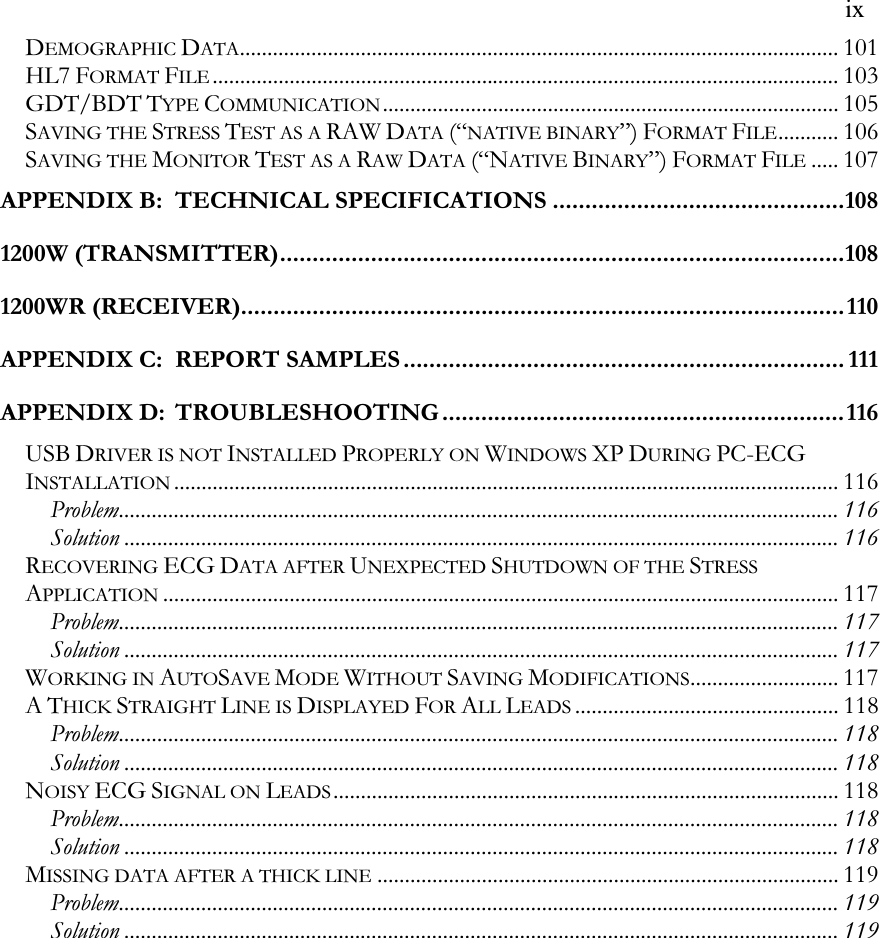   ix DEMOGRAPHIC DATA............................................................................................................. 101 HL7 FORMAT FILE.................................................................................................................. 103 GDT/BDT TYPE COMMUNICATION................................................................................... 105 SAVING THE STRESS TEST AS A RAW DATA (“NATIVE BINARY”) FORMAT FILE........... 106 SAVING THE MONITOR TEST AS A RAW DATA (“NATIVE BINARY”) FORMAT FILE..... 107 APPENDIX B: TECHNICAL SPECIFICATIONS.............................................108 1200W (TRANSMITTER).......................................................................................108 1200WR (RECEIVER).............................................................................................110 APPENDIX C: REPORT SAMPLES.................................................................... 111 APPENDIX D: TROUBLESHOOTING ..............................................................116 USB DRIVER IS NOT INSTALLED PROPERLY ON WINDOWS XP DURING PC-ECG INSTALLATION......................................................................................................................... 116 Problem................................................................................................................................... 116 Solution .................................................................................................................................. 116 RECOVERING ECG DATA AFTER UNEXPECTED SHUTDOWN OF THE STRESS APPLICATION........................................................................................................................... 117 Problem................................................................................................................................... 117 Solution .................................................................................................................................. 117 WORKING IN AUTOSAVE MODE WITHOUT SAVING MODIFICATIONS........................... 117 A THICK STRAIGHT LINE IS DISPLAYED FOR ALL LEADS................................................ 118 Problem................................................................................................................................... 118 Solution .................................................................................................................................. 118 NOISY ECG SIGNAL ON LEADS............................................................................................ 118 Problem................................................................................................................................... 118 Solution .................................................................................................................................. 118 MISSING DATA AFTER A THICK LINE.................................................................................... 119 Problem................................................................................................................................... 119 Solution .................................................................................................................................. 119  