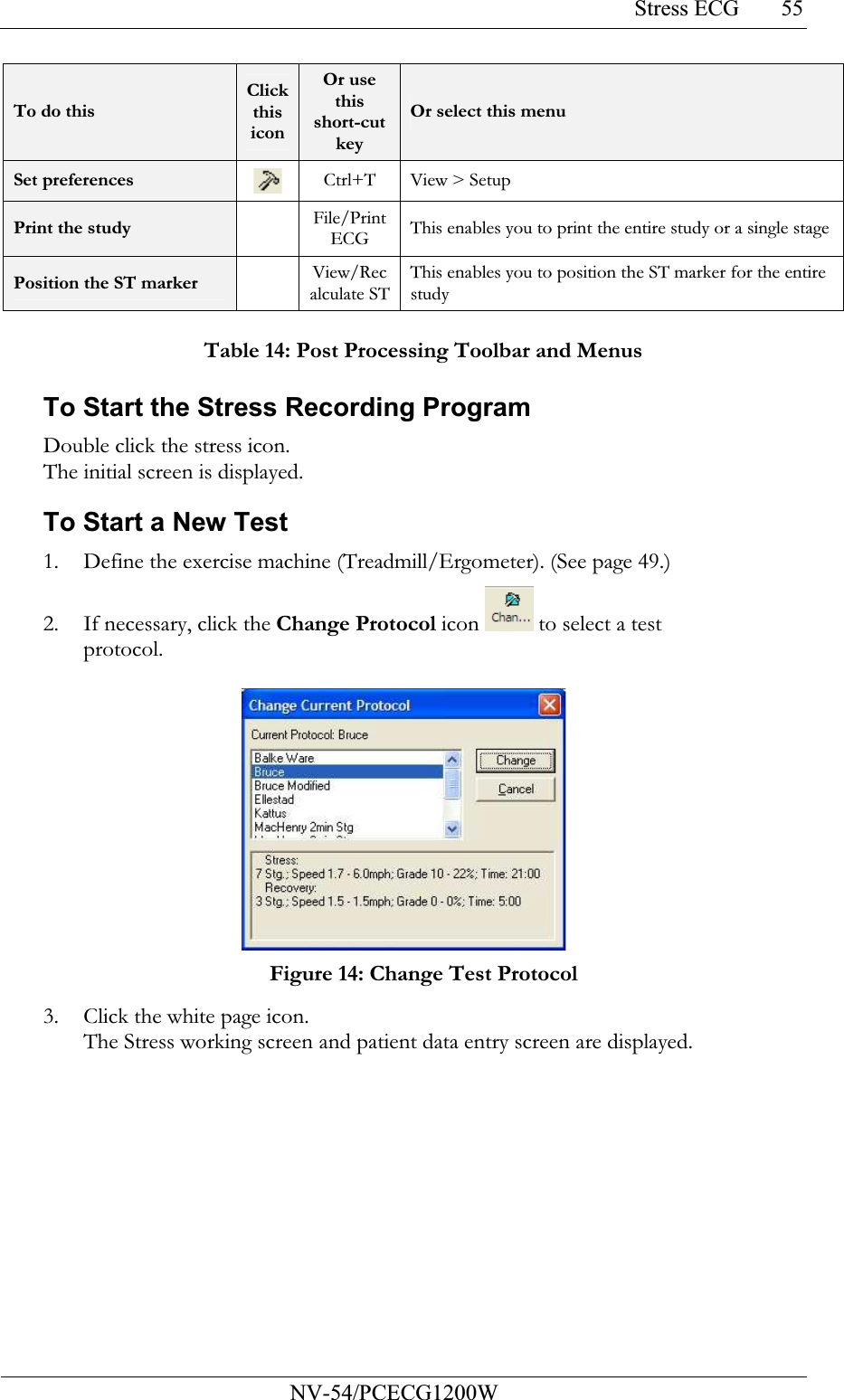 Stress ECG           NV-54/PCECG1200W 55To do this Click this icon Or use this short-cut key Or select this menu Set preferences   Ctrl+T View &gt; Setup Print the study    File/Print ECG This enables you to print the entire study or a single stage Position the ST marker    View/Recalculate STThis enables you to position the ST marker for the entire study  Table 14: Post Processing Toolbar and Menus To Start the Stress Recording Program Double click the stress icon. The initial screen is displayed. To Start a New Test 1. Define the exercise machine (Treadmill/Ergometer). (See page 49.) 2. If necessary, click the Change Protocol icon  to select a test protocol.   Figure 14: Change Test Protocol 3. Click the white page icon. The Stress working screen and patient data entry screen are displayed.   