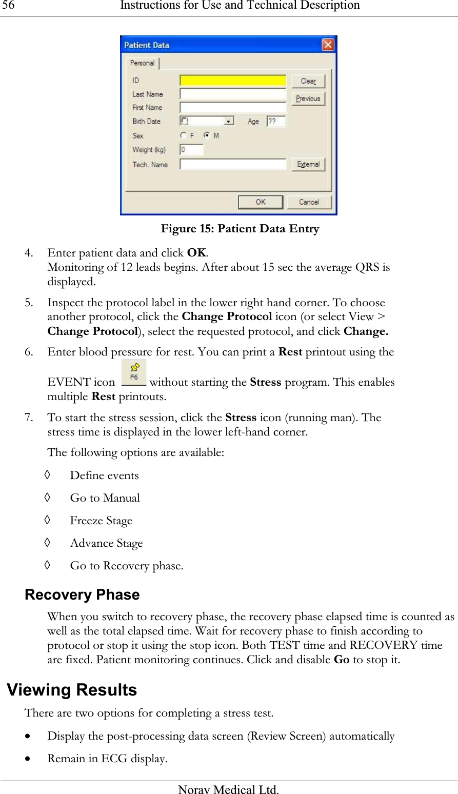  Instructions for Use and Technical Description  Norav Medical Ltd. 56 Figure 15: Patient Data Entry 4. Enter patient data and click OK. Monitoring of 12 leads begins. After about 15 sec the average QRS is displayed. 5. Inspect the protocol label in the lower right hand corner. To choose another protocol, click the Change Protocol icon (or select View &gt; Change Protocol), select the requested protocol, and click Change. 6. Enter blood pressure for rest. You can print a Rest printout using the EVENT icon    without starting the Stress program. This enables multiple Rest printouts.  7. To start the stress session, click the Stress icon (running man). The stress time is displayed in the lower left-hand corner. The following options are available: ◊ Define events ◊ Go to Manual ◊ Freeze Stage ◊ Advance Stage ◊ Go to Recovery phase. Recovery Phase When you switch to recovery phase, the recovery phase elapsed time is counted as well as the total elapsed time. Wait for recovery phase to finish according to protocol or stop it using the stop icon. Both TEST time and RECOVERY time are fixed. Patient monitoring continues. Click and disable Go to stop it.  Viewing Results There are two options for completing a stress test. • Display the post-processing data screen (Review Screen) automatically • Remain in ECG display. 