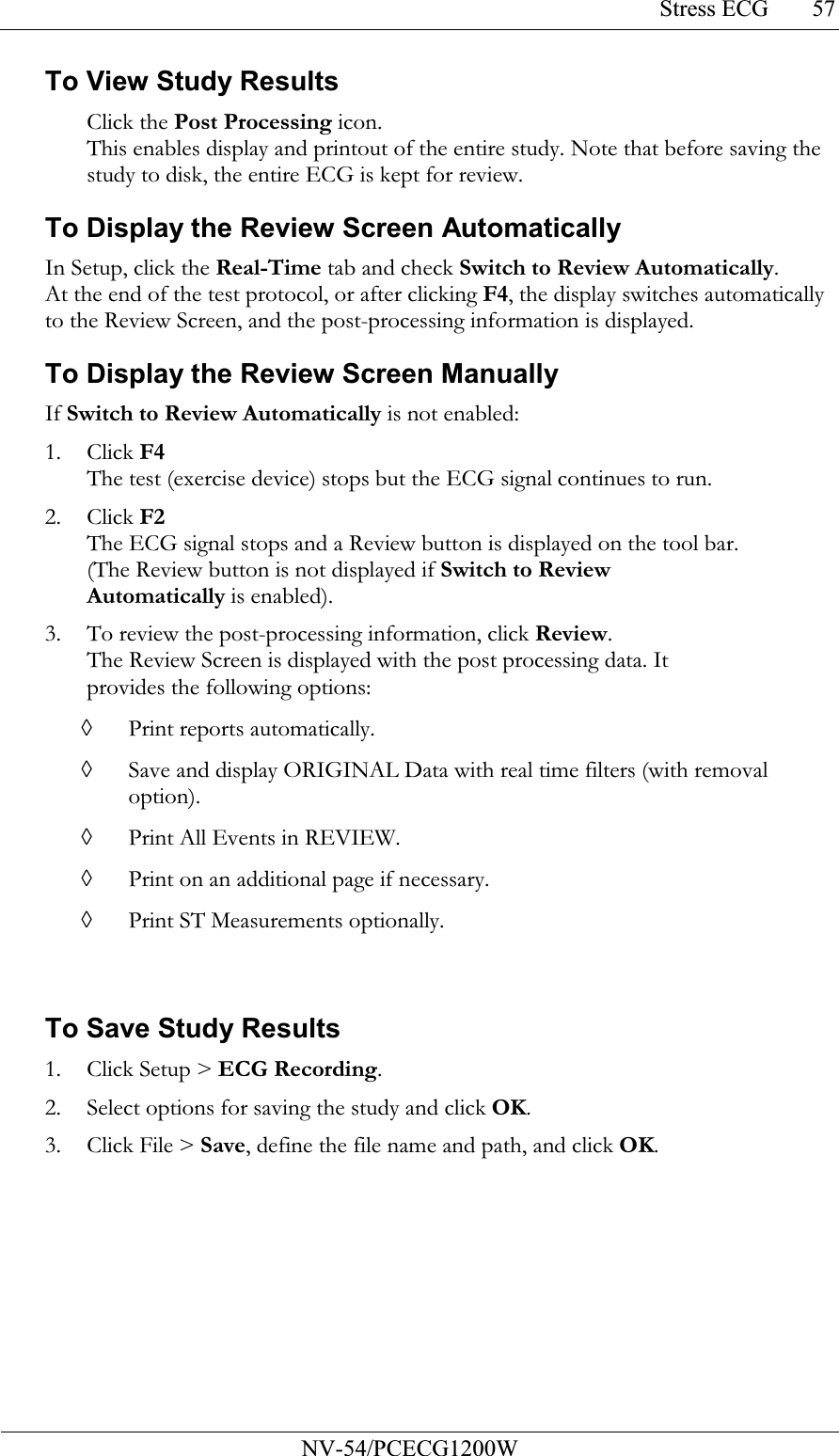 Stress ECG           NV-54/PCECG1200W 57To View Study Results Click the Post Processing icon.  This enables display and printout of the entire study. Note that before saving the study to disk, the entire ECG is kept for review.  To Display the Review Screen Automatically In Setup, click the Real-Time tab and check Switch to Review Automatically. At the end of the test protocol, or after clicking F4, the display switches automatically to the Review Screen, and the post-processing information is displayed. To Display the Review Screen Manually If Switch to Review Automatically is not enabled: 1. Click F4 The test (exercise device) stops but the ECG signal continues to run. 2. Click F2 The ECG signal stops and a Review button is displayed on the tool bar. (The Review button is not displayed if Switch to Review Automatically is enabled). 3. To review the post-processing information, click Review. The Review Screen is displayed with the post processing data. It provides the following options: ◊ Print reports automatically. ◊ Save and display ORIGINAL Data with real time filters (with removal option). ◊ Print All Events in REVIEW. ◊ Print on an additional page if necessary. ◊ Print ST Measurements optionally.  To Save Study Results 1. Click Setup &gt; ECG Recording. 2. Select options for saving the study and click OK. 3. Click File &gt; Save, define the file name and path, and click OK. 