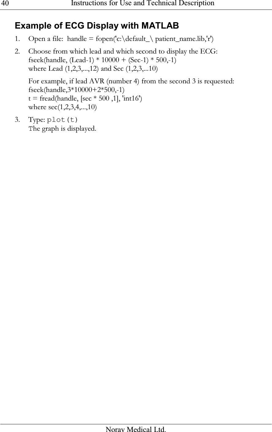  Instructions for Use and Technical Description  Norav Medical Ltd. 40Example of ECG Display with MATLAB 1. Open a file:  handle = fopen(&apos;c:\default_\ patient_name.lib,&apos;r&apos;) 2. Choose from which lead and which second to display the ECG: fseek(handle, (Lead-1) * 10000 + (Sec-1) * 500,-1) where Lead (1,2,3,...,12) and Sec (1,2,3,...10) For example, if lead AVR (number 4) from the second 3 is requested: fseek(handle,3*10000+2*500,-1) t = fread(handle, [sec * 500 ,1], &apos;int16&apos;) where sec(1,2,3,4,...,10) 3. Type: plot(t) The graph is displayed.  