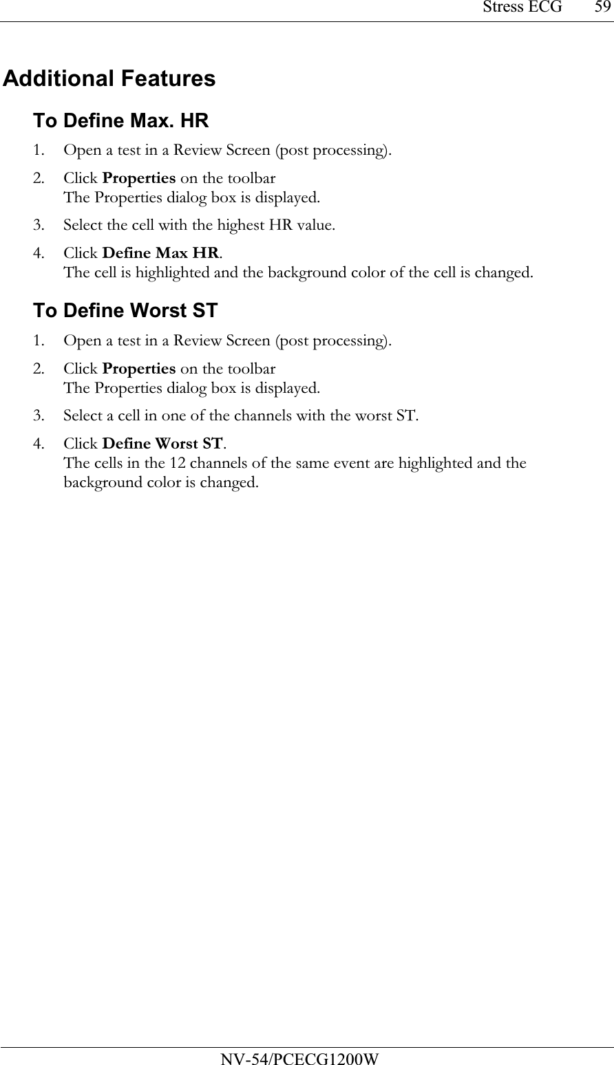 Stress ECG           NV-54/PCECG1200W 59Additional Features To Define Max. HR 1. Open a test in a Review Screen (post processing). 2. Click Properties on the toolbar The Properties dialog box is displayed. 3. Select the cell with the highest HR value. 4. Click Define Max HR. The cell is highlighted and the background color of the cell is changed. To Define Worst ST 1. Open a test in a Review Screen (post processing). 2. Click Properties on the toolbar The Properties dialog box is displayed. 3. Select a cell in one of the channels with the worst ST. 4. Click Define Worst ST. The cells in the 12 channels of the same event are highlighted and the background color is changed. 
