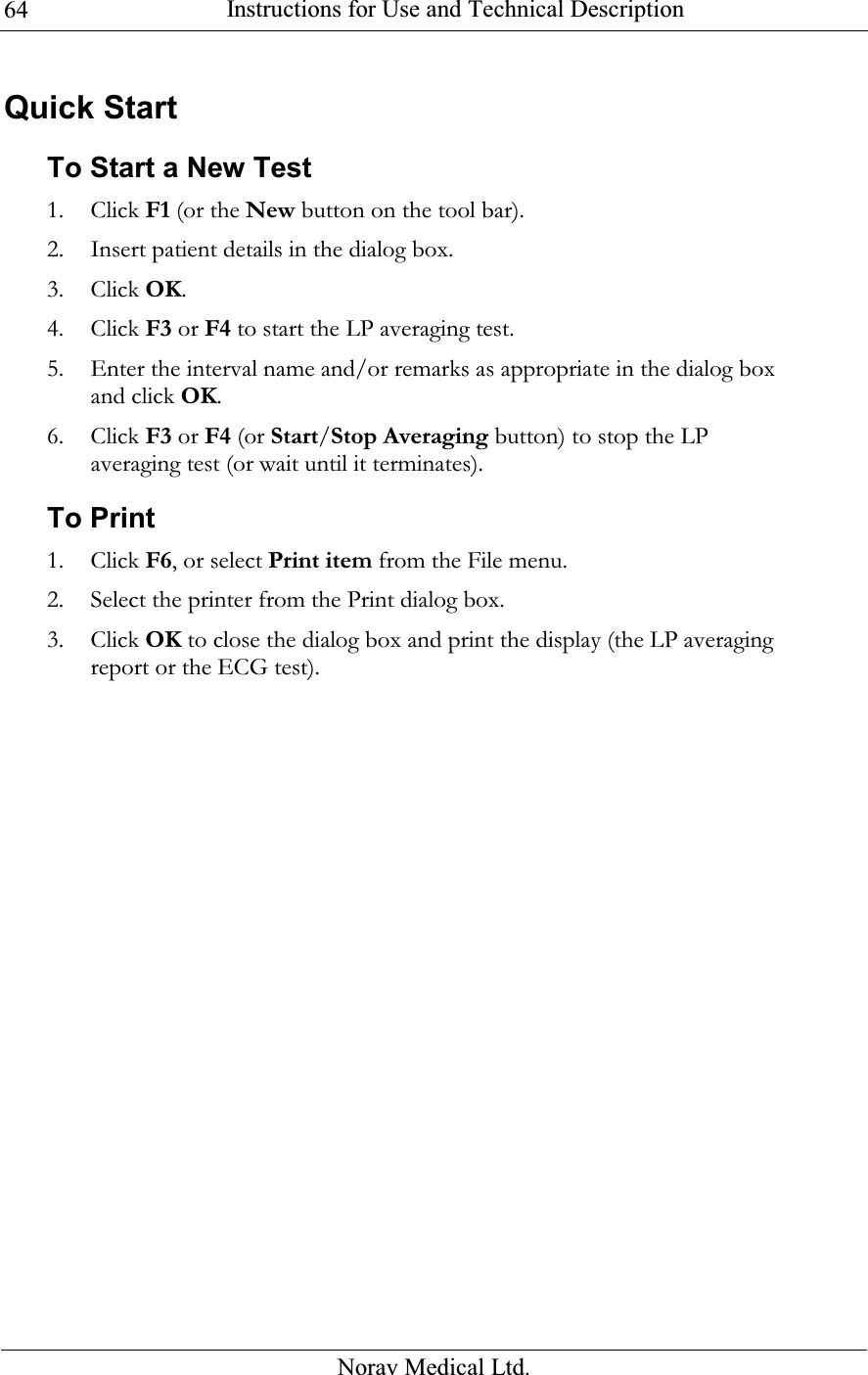  Instructions for Use and Technical Description  Norav Medical Ltd. 64Quick Start To Start a New Test 1. Click F1 (or the New button on the tool bar). 2. Insert patient details in the dialog box. 3. Click OK. 4. Click F3 or F4 to start the LP averaging test. 5. Enter the interval name and/or remarks as appropriate in the dialog box and click OK. 6. Click F3 or F4 (or Start/Stop Averaging button) to stop the LP averaging test (or wait until it terminates). To Print 1. Click F6, or select Print item from the File menu. 2. Select the printer from the Print dialog box. 3. Click OK to close the dialog box and print the display (the LP averaging report or the ECG test). 